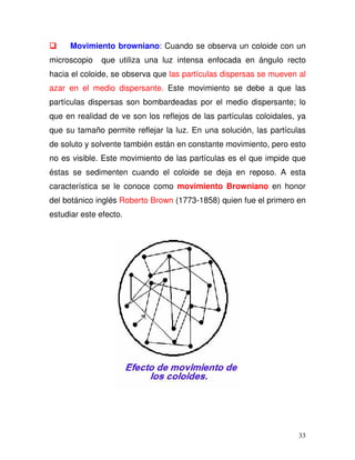 33
Movimiento browniano: Cuando se observa un coloide con un
microscopio que utiliza una luz intensa enfocada en ángulo recto
hacia el coloide, se observa que las partículas dispersas se mueven al
azar en el medio dispersante. Este movimiento se debe a que las
partículas dispersas son bombardeadas por el medio dispersante; lo
que en realidad de ve son los reflejos de las partículas coloidales, ya
que su tamaño permite reflejar la luz. En una solución, las partículas
de soluto y solvente también están en constante movimiento, pero esto
no es visible. Este movimiento de las partículas es el que impide que
éstas se sedimenten cuando el coloide se deja en reposo. A esta
característica se le conoce como movimiento Browniano en honor
del botánico inglés Roberto Brown (1773-1858) quien fue el primero en
estudiar este efecto.
 
