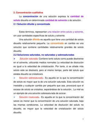 7
2. Concentración cualitativa
La concentración de una solución expresa la cantidad de
soluto disuelta en determinada cantidad de solvente o de solución.
2.1 Solución diluida y concentrada
Estos términos, representan una relación entre soluto y solvente,
sin usar cantidades específicas de soluto y solvente.
Una solución diluida es aquella que tiene una cantidad de soluto
disuelto relativamente pequeña. La concentrada en cambio es una
solución que contiene cantidades relativamente grandes de soluto
disuelto.
2.2 Soluciones saturadas, no saturadas y sobresaturadas
.Solución saturada: Contiene tanto soluto como puede disolverse
en el solvente, utilizando medios normales La velocidad de disolución
es igual a la velocidad de cristalización. Por tanto, si se añade más
soluto este se disolverá, pero al mismo tiempo, parte del soluto que
estaba disuelto se cristalizará.
Solución sobresaturada.- Es aquella en la que la concentración
de soluto es mayor que la de una solución saturada. Esta solución es
inestable y cualquier cambio por pequeño que sea, provocará que el
exceso de soluto se cristalice, separándose de la solución.. La miel es
un ejemplo de una solución sobresaturada de azúcar.
Solución insaturada.- Es aquella en la que la concentración del
soluto es menor que la concentración de una solución saturada, bajo
las mismas condiciones. La velocidad de disolución del soluto no
disuelto, es mayor que la velocidad de cristalización del soluto
disuelto.
 