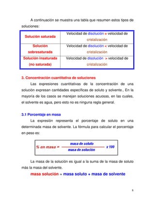 8
A continuación se muestra una tabla que resumen estos tipos de
soluciones:
Solución saturada
Velocidad de disolución = velocidad de
cristalización
Solución
sobresaturada
Velocidad de disolución < velocidad de
cristalización
Solución insaturada
(no saturada)
Velocidad de disolución > velocidad de
cristalización
3. Concentración cuantitativa de soluciones
Las expresiones cuantitativas de la concentración de una
solución expresan cantidades específicas de soluto y solvente., En la
mayoría de los casos se manejan soluciones acuosas, en las cuales,
el solvente es agua, pero esto no es ninguna regla general.
3.1 Porcentaje en masa
La expresión representa el porcentaje de soluto en una
determinada masa de solvente. La fórmula para calcular el porcentaje
en peso es:
La masa de la solución es igual a la suma de la masa de soluto
más la masa del solvente.
masa solución = masa soluto + masa de solvente
 