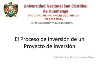 El Proceso de Inversión de un
Proyecto de Inversión
Facilitador: Ing. Percy S. Huauya Pablo
FACULTAD DE INGENIERÍA QUÍMICAY
METALURGIA
E.F.P. INGENIERÍAAGROINDUSTRIAL
 
