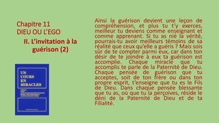Chapitre 11
DIEU OU L’EGO
II. L’invitation à la
guérison (2)
Ainsi la guérison devient une leçon de
compréhension, et plus tu t’y exerces,
meilleur tu deviens comme enseignant et
comme apprenant. Si tu as nié la vérité,
pourrais-tu avoir meilleurs témoins de sa
réalité que ceux qu’elle a guéris ? Mais sois
sûr de te compter parmi eux, car dans ton
désir de te joindre à eux ta guérison est
accomplie. Chaque miracle que tu
accomplis te parle de la Paternité de Dieu.
Chaque pensée de guérison que tu
acceptes, soit de ton frère ou dans ton
propre esprit, t’enseigne que tu es le Fils
de Dieu. Dans chaque pensée blessante
que tu as, où que tu la perçoives, réside le
déni de la Paternité de Dieu et de ta
Filialité.
 