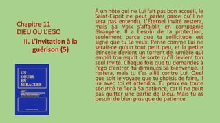 Chapitre 11
DIEU OU L’EGO
II. L’invitation à la
guérison (5)
À un hôte qui ne Lui fait pas bon accueil, le
Saint-Esprit ne peut parler parce qu’il ne
sera pas entendu. L’Éternel Invité restera,
mais Sa Voix s’affaiblit en compagnie
étrangère. Il a besoin de ta protection,
seulement parce que ta sollicitude est
signe que tu Le veux. Pense comme Lui ne
serait-ce qu’un tout petit peu, et la petite
étincelle devient un torrent de lumière qui
emplit ton esprit de sorte qu’il devient ton
seul Invité. Chaque fois que tu demandes à
l’ego d’entrer, tu diminues Sa bienvenue. Il
restera, mais tu t’es allié contre Lui. Quel
que soit le voyage que tu choisis de faire, Il
ira avec toi et attendra. Tu peux en toute
sécurité te fier à Sa patience, car Il ne peut
pas quitter une partie de Dieu. Mais tu as
besoin de bien plus que de patience.
 