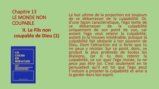 Chapitre 13
LE MONDE NON
COUPABLE
II. Le Fils non
coupable de Dieu (1)
Le but ultime de la projection est toujours
de se débarrasser de la culpabilité. Or,
d’une façon caractéristique, l’ego tente de
se débarrasser de la culpabilité
uniquement de son point de vue, car
autant l’ego veut retenir la culpabilité,
autant tu la trouves intolérable, puisque la
culpabilité fait obstacle à ton souvenir de
Dieu, Dont l’attraction est si forte que tu
ne peux y résister. Sur ce point, donc, se
produit la plus profonde de toutes les
divisions, car si tu dois retenir la
culpabilité, ce sur quoi l’ego insiste, tu ne
peux pas être toi. C’est seulement en te
persuadant qu’il est toi que l’ego peut
t’induire à projeter la culpabilité et ainsi à
la garder dans ton esprit.
 