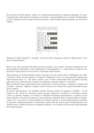 Если подъем не был найден, значит все элементы расположены в порядке убывания. Т.е. рас-
сматриваемая перестановка является последней в лексикографическом пордяке. В противном
случае, первый элемент в паре меняется местами с наименьшим превосходящим его элементом
справа.
Pi a0 a1 a2 a3 a4
...
...
17 0 4 3 2 1
18 0 4 1 3 2
19 0 4 2 3 1
20 0 4 2 3 1
21 0 4 3 2 1
22 0 4 3 2 1
23 1 4 3 2 0
24 1 0 2 4 3
...
...
Таблица 2: Перестановки, в которых элементы были поменяны местами. Выделенная часть
будет инвертирована.
После того, как элементы обменены местами, правая часть нашего массива оказывается упо-
рядоченной по убыванию, и нам необходимо её инвертировать, т.е. переставить в порядке воз-
растания. В результате мы получаем следующую перестановку.
Для перехода к k-перестановкам нужно заметить, что мы можем просто перебирать все пере-
становки и брать из них первые k элементов. Проблема в том, что нам придется пропускать
перестановки через (n − k)! шагов, чтобы у нас не было повторений. Или другими словами,
пропускать все перестановки, которые не изменяют порядка первых k элементов.
При генерации таких перестановок нас интересуют только подъемы, лежащие не правее k-й
позиции, “границы”. Причем, второй элемент подъема не обязан быть расположенным сразу
после первого.
В начале предположим, что первый элемент подъема лежит на границе, а второй — где-то
справа от нее. Если все элементы справа меньше граничного элемента, то мы ищем подъем
слева от границы. Однако, в отличии от обычной генерации перестановок, в данном случае
перед обменом элементов местами все числа справа от границы будут упорядоченны по возрас-
танию. Т.к. мы начали с возрастающей последовательности, и только переставляли элементы
на границе с превосходящими ее элементами справа. Но мы можем просто инвертировать всю
правую часть, чтобы оказаться в состоянии сходном с тем, которое мы получаем при генерации
всех перестановок.
 