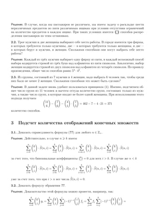 Решение. В случае, когда мы пассажиров не различаем, мы имеем задачу о раскладке шести
неразличимых предметов по пяти различимым ящикам при условии отсутствия ограничений
на количество предметов в каждом ящике. При таких условиях имеется 5
6
способов распре-
деления пассажиров по этим остановкам.
2.2. Трое мужчин и две женщины выбирают себе место работы. В городе имеются три фирмы,
в которых требуются только мужчины, две — в которых требуются только женщины, и две —
в которых берут и мужчин, и женщин. Сколькими способами они могут выбрать себе место
работы?
Решение. Каждый из трёх мужчин выбирает одну фирму из пяти, и каждый возможный способ
выбора кодируется строкой из трёх букв над алфавитом из пяти символов. Аналогично, выбор
женщин кодируется строкой из двух символов над алфавитом из четырёх символов. По правилу
произведения, общее число способов равно 53
· 42
.
2.3. Из группы, состоящей из 7 мужчин и 4 женщин, надо выбрать 6 человек так, чтобы среди
них было не менее 2 женщин. Сколькими способами это может быть сделано?
Решение. В данной задаче вновь удобнее пользоваться принципом (1). Именно, подсчитаем об-
щее число групп из 11 человек и вычтем оттуда количество групп, состоящих только из муж-
чин, а также число групп, в которые входят не более одной женщины. При использовании этого
подхода получаем
11
6
−
7
6
−
4
1
·
7
5
= 462 − 7 − 4 · 21 = 371
количество способов.
3 Подсчет количества отображений конечных множеств
3.1. Доказать справедливость формулы (??) для любого n ∈ Z+.
Решение. Действительно, в случае n k имеем
n
i=0
k
i
· S(n, i) =
k
i=0
k
i
· S(n, i) +
n
i=k+1
k
i
· S(n, i) =
k
i=0
k
i
· S(n, i)
за счет того, что биномиальные коэффициенты k
i
= 0 для всех i > k. В случае же n < k
k
i=0
k
i
· S(n, i) =
n
i=0
k
i
· S(n, i) +
k
i=n+1
k
i
· S(n, i) =
n
i=0
k
i
· S(n, i)
уже за счет того, что при i > n все числа S(n, i) = 0.
3.2. Доказать формулу обращения ??.
Решение. Доказательство этой формулы можно провести, например, так:
k
i=0
k
i
gi =
k
i=0
k
i
i
j=0
(−1)j−i i
j
fj =
k
j=0
fj
k
i=j
(−1)j−i k
i
i
j
=
 