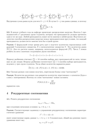 =
k
j=0
k
j
fj
k
i=j
(−1)j−i k − j
i − j
=
k
j=0
k
j
fj
k−j
l=0
(−1)−l k − j
l
.
Внутренняя сумма равна нулю для всех k −j > 0. В случае k = j она равна единице, и поэтому
k
i=0
k
i
gi = fk.
3.3. В начале учебного года на кафедре происходит распределение нагрузки. Имеется 5 пре-
подавателей и 7 различных групп студентов, которым эти преподаватели должны прочитать
один и тот же курс. Любой преподаватель может вести занятия в любой группе. Подсчитать ко-
личество способов распределения нагрузки между преподавателями при условии, что каждый
преподаватель должен вести занятия хотя бы в одной группе.
Решение. С формальной точки зрения речь идет о подсчете количества сюръективных отоб-
ражений 7-элементного множества X в пятиэлементное множество Y . Это количество равно
S(7, 5). Для его расчета можно, например, воспользоваться формулой (??). Число 7 можно
разбить на пять слагаемых следующими двумя способами:
7 = 2 + 2 + 1 + 1 + 1 = 3 + 1 + 1 + 1 + 1.
Первому разбиению отвечают 5
2
= 10 способов выбора двух преподавателей из пяти, читаю-
щих по две лекции. Второму разбиению соответствует 5
1
= 5 способов выбора преподавателя,
ведущего у трех групп студентов. Тогда общее количество вариантов равно
S(7, 5) = 10 · P(7; 2, 2) + 5 · P(7; 3) = 16 800.
3.4. Сколько разных слов можно получить, переставляя буквы слова “математика”?
Решение. Количество различных слов равняется количеству перестановок n элементов (букв в
слове) с повторениями. Поэтому из слова “математика” можно составить
P(10; 3, 2, 2) =
10!
3! 2! 2!
,
вариантов слов.
4 Рекуррентные соотношения
4.1. Решить рекуррентное соотношение
an+2 = 7an+1 − 12an
при следующих начальных условиях: a0 = 0, a1 = 1.
Решение. Соответствующее заданному в упражнении рекуррентному соотношению характери-
стическое уравнение
r2
− 7 r + 12 = 0
имеет вещественные корни, равные r1 = 3, r2 = 4. Следовательно, общий вид решения такого
уравнения имеет вид
an = c1 3n
+ c2 4n
.
 