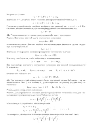 В случае n = 0 имеем
a0 = 0 = c1 30
+ c2 40
= c1 + c2.
Подставляя n = 1, получаем второе уравнение для определения неизвестных c1 и c2:
a1 = 1 = c1 31
+ c2 41
= 3c1 + 4c2.
Решение полученной системы линейных алгебраических уравнений дает c1 = −1, c2 = 1. Как
следствие, решение заданного в упражнении рекуррентного соотношения имеет вид
an = 4n
− 3n
.
4.2. Решить поставленную в начале данного параграфа задачу про лягушек.
Решение. Полученное для этой задачи рекуррентное соотношение
an+1 = 4an − 100
является неоднородным. Для того, чтобы от этой неоднородности избавиться, сделаем следую-
щую замену переменных:
an := an + c.
Подставляя это выражение в исходное рекуррентное соотношение, получаем
an+1 − c = 4an − 4c − 100.
Константу c подберем так, чтобы избавиться от неоднородности:
3c = −100 =⇒ c = −100/3.
При таком выборе константы c рекуррентное соотношение для числовой последовательности
an примет вид
an+1 = 4an, a0 = 50 + c = 50/3 =⇒ an = 4n
· a0 = 4n
· 50/3.
Окончательно получаем, что
an = an − c = (50 · 4n
+ 100)/3.
4.3. Еще один интересный комбинаторный объект, родственный числам Фибоначчи — так на-
зываемые числа Люка (Lucas numbers) Ln, удовлетворяющие следующему рекуррентному со-
отношению:
Ln+2 = Ln+1 + Ln, n 0; L0 = 2, L1 = 1.
Решить данное рекуррентное соотношение.
Решение. Характеристическое уравнение для этого рекуррентного соотношения совпадает с ха-
рактеристическим уравнением для чисел Фибоначчи, поэтому
Ln = c1
1 +
√
5
2
n
+ c2
1 −
√
5
2
n
.
Константы c1 и c2 определим из начальных условий:
L0 = 2 = c1 + c2
L1 = 1 = c1
1 +
√
5
2
+ c2
1 −
√
5
2
=⇒ c1 = c2 = 1.
Таким образом, окончательно получаем следующее явное выражение для чисел Люка:
Ln =
1 +
√
5
2
n
+
1 −
√
5
2
n
.
 
