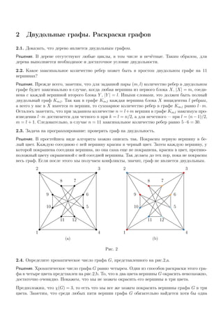 2 Двудольные графы. Раскраски графов
2.1. Доказать, что дерево является двудольным графом.
Решение. В дереве отсутствуют любые циклы, в том числе и нечётные. Таким образом, для
дерева выполняется необходимое и достаточное условие двудольности.
2.2. Какое максимальное количество ребер может быть в простом двудольном графе на 11
вершинах?
Решение. Прежде всего, заметим, что для заданной пары (m, l) количество ребер в двудольном
графе будет максимально в случае, когда любая вершина из первого блока X, |X| = m, соеди-
нена с каждой вершиной второго блока Y , |Y | = l. Иными словами, это должен быть полный
двудольный граф Km,l. Так как в графе Km,l каждая вершина блока X инцидентна l ребрам,
а всего у нас в X имеется m вершин, то суммарное количество ребер в графе Km,l равно l · m.
Осталось заметить, что при заданном количестве n = l+m вершин в графе Km,l максимум про-
изведения l · m достигается для четного n при k = l = n/2, а для нечетного — при l = (n − 1)/2,
m = l + 1. Следовательно, в случае n = 11 максимальное количество ребер равно 5 · 6 = 30.
2.3. Задача на программирование: проверить граф на двудольность.
Решение. В простейшем виде алгоритм можно описать так. Покрасим первую вершину в бе-
лый цвет. Каждую соседнюю с ней вершину красим в черный цвет. Затем каждую вершину, у
которой покрашена соседняя вершина, но она сама еще не покрашена, красим в цвет, противо-
положный цвету окрашенной с ней соседней вершины. Так делаем до тех пор, пока не покрасим
весь граф. Если после этого мы получаем конфликты, значит, граф не является двудольным.
1
2 3
4
5
6
78
9
10
11 12
(a)
1
2 3
4
5
6
78
9
10
11 12
(b)
Рис. 2
2.4. Определите хроматическое число графа G, представленного на рис.2,a.
Решение. Хроматическое число графа G равно четырем. Один из способов раскраски этого гра-
фа в четыре цвета представлен на рис.2,b. То, что в два цвета вершины G окрасить невозможно,
достаточно очевидно. Покажем, что мы не можем окрасить его вершины в три цвета.
Предположим, что χ(G) = 3, то есть что мы все же можем покрасить вершины графа G в три
цвета. Заметим, что среди любых пяти вершин графа G обязательно найдется хотя бы одна
 