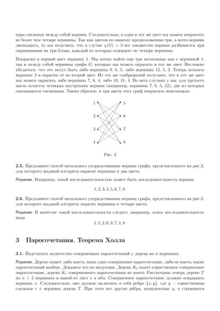 пара смежных между собой вершин. Следовательно, в один и тот же цвет мы можем покрасить
не более чем четыре вершины. Так как цветов по нашему предположению три, а всего вершин
двенадцать, то мы получаем, что в случае χ(G) = 3 все множество вершин разбивается при
окрашивании на три блока, каждый из которых содержит по четыре вершины.
Покрасим в первый цвет вершину 1. Мы хотим найти еще три несмежные как с вершиной 1,
так и между собой вершины графа G, которые мы можем окрасить в тот же цвет. Несложно
убедиться, что это могут быть либо вершины 9, 8, 3, либо вершины 12, 5, 3. Теперь возьмем
вершину 2 и окрасим ее во второй цвет. Из тех же соображений получаем, что в тот же цвет
мы можем окрасить либо вершины 7, 6, 4, либо 10, 11, 4. Во всех случаях у нас для третьего
цвета остается четверка внутренних вершин (например, вершины 7, 6, 5, 12), две из которых
оказываются смежными. Таким образом, в три цвета этот граф покрасить невозможно.
1
2
3
4
5
6
7
8
Рис. 3
2.5. Предъявите способ начального упорядочивания вершин графа, представленного на рис.3,
для которого жадный алгоритм окрасит вершины в два цвета.
Решение. Например, такой последовательностью может быть последовательность вершин
1, 2, 3, 4, 5, 6, 7, 8.
2.6. Предъявите способ начального упорядочивания вершин графа, представленного на рис.3,
для которого жадный алгоритм окрасит вершины в четыре цвета.
Решение. В качестве такой последовательности следует, например, взять последовательность
вида
1, 5, 2, 6, 3, 7, 4, 8.
3 Паросочетания. Теорема Холла
3.1. Подсчитать количество совершенных паросочетаний у дерева на n вершинах.
Решение. Дерево может либо иметь лишь одно совершенное паросочетание, либо не иметь таких
паросочетаний вообще. Докажем это по индукции. Дерево K2 имеет единственное совершенное
паросочетание, дерево K1 совершенного паросочетания не имеет. Рассмотрим теперь дерево T
на n > 2 вершинах и какой-то лист x в нём. Совершенное паросочетание должно покрывать
вершину x. Следовательно, оно должно включать в себя ребро {x, y}, где y — единственная
смежная с x вершина дерева T. При этом все другие рёбра, инцидентные y, в строящееся
 