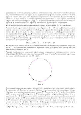 паросочетание включать уже нельзя. Удаляя тогда вершины x и y, мы получаем в общем случае
лес, состоящий из нескольких деревьев. По индукционному предположению, у каждого из этих
деревьев имеется либо одно, либо ни одного совершенного паросочетания. Предоположим, что
в каждом из этих деревьев имеется совершенное паросочетание. В этом случае, добавляя к
ребрам этих паросочетаний ребро {x, y}, мы получаем единственное паросочетание в исходном
дереве T. В противном случае в дереве T совершенные паросочетания отсутствуют.
3.2. Найти количество совершенных паросочетаний в полном графе K2n на 2n вершинах.
Решение. Таких паросочетаний в полном графе K2n ровно (2n − 1)!! штук. Действительно, вер-
шину x мы можем соединить ребром с любой другой вершиной полного графа. Следовательно,
имеется 2n − 1 способ выбрать ребро, соединяющее вершину x с любой другой отличной от
нее вершиной полного графа K2n. В оставшемся графе возьмем любую пока еще не покрытую
паросочетанием вершину y. Ее мы можем соединить ребром с любой из оставшихся (2n−3) вер-
шин, не покрытых строящимся паросочетанием. Продолжая далее, мы получим, что количество
совершенных паросочетаний равно
(2n − 1) · (2n − 3) · . . . · 3 · 1 = (2n − 1)!!
3.3. Определить минимальный размер наибольшего по включению паросочетания в простом
цикле C11, построенном на одиннадцати вершинах. Чему будет равен этот размер в случае
произвольного простого цикла Cn?
Решение. Наибольшее по включению паросочетание минимального размера содержит четыре
ребра (см.рис.4). В общем случае простого цикла Cn количество ребер в подобном паросочета-
нии равно числу t, такому, что n ∈ (3t − 3, 3t].
Рис. 4
Для доказательства предположим, что существует наибольшее по включению паросочетание
M размером r < t. Заметим, что в графе Cn могут существовать максимум два подряд идущих
ребра e1 и e2, не принадлежащих паросочетанию M. Рассмотрим путь P в графе Cn, начинаю-
щийся и заканчивающийся на ребрах из M и содержащий все ребра M. Длина такого пути не
превосходит 3r − 2. Действительно, любой описанный выше путь наибольшей длины должен
начинаться с ребра из M, затем должны идти ровно два ребра не из M, затем вновь ребро
из M, и так далее. У такого пути длина в точности равна 3r − 2, у любого другого пути она
меньше или равна 3r − 2 3(t − 1) − 2 = 3t − 5. Теперь рассмотрим дополнение P этого пути
P до всего графа Cn. Так как суммарная длина этих путей
|P| + |P | = |Cn| = n, то |P | = n − |P| n − (3r − 2) n − (3t − 5) > (−3) + 5 = 2.
 
