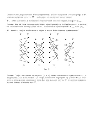 Следовательно, паросочетание M можно увеличить, добавив по крайней мере одно ребро из P ,
а это противоречит тому, что M — наибольшее по включению паросочетание
3.4. Найти количество X-насыщенных паросочетаний в полном двудольном графе Kn,m.
Решение. Каждое такое паросочетание можно рассматривать как n-перестановку из m элемен-
тов без повторений, поэтому общее число X-насыщенных паросочетаний в Kn,m равно (m)n.
3.5. Какие из графов, изображенных на рис.5, имеют X-насыщенное паросочетание?
X Y
(a)
X Y
(b)
X Y
(c)
X Y
(d)
Рис. 5
Решение. Графы, показанные на рисунках (a) и (d), имеют -насыщенное паросочетание — для
них условие Холла выполняется. Для графа, показанного на рисунке (b), условие Холла нару-
шено на трех средних вершинах из доли X, а для графа на рисунке (c) это условие нарушено
на двух нижних вершинах доли X.
 