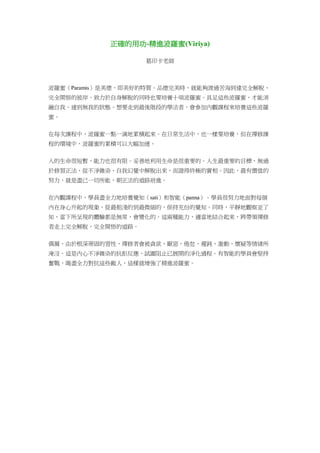 正確的用功-精進波羅蜜(Viriya)
葛印卡老師
波羅蜜（Paramis）是美德，即美好的特質。品德完美時，就能夠渡過苦海到達完全解脫、
完全開悟的彼岸。致力於自身解脫的同時也要培養十項波羅蜜。具足這些波羅蜜，才能消
融自我，達到無我的狀態。想要走到最後階段的學法者，會參加內觀課程來培養這些波羅
蜜。
在每次課程中，波羅蜜一點一滴地累積起來。在日常生活中，也一樣要培養，但在禪修課
程的環境中，波羅蜜的累積可以大幅加速。
人的生命很短暫，能力也很有限。妥善地利用生命是很重要的。人生最重要的目標，無過
於修習正法，從不淨雜染、自我幻覺中解脫出來，而證得終極的實相。因此，最有價值的
努力，就是盡己一切所能，朝正法的道路前進。
在內觀課程中，學員盡全力地培養覺知（sati）和智能（panna）。學員很努力地面對每個
內在身心升起的現象，從最粗淺的到最微細的，保持充份的覺知。同時，平靜地觀察並了
知，當下所呈現的體驗都是無常，會變化的。這兩種能力，適當地結合起來，將帶領禪修
者走上完全解脫，完全開悟的道路。
偶爾，由於根深蒂固的習性，禪修者會被貪欲、厭惡、倦怠、遲鈍、激動、懷疑等情緒所
淹沒。這是內心不淨雜染的抗拒反應，試圖阻止已展開的淨化過程。有智能的學員會堅持
奮戰，竭盡全力對抗這些敵人，這樣就增強了精進波羅蜜。
 