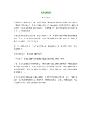 真相就是神
葛印卡老師
我開始在印度傳授內觀法門時，在塞瓦格蘭姆（Sevagram）舉辦過一次課程。這村落是由
『簡約生活部』建立的。學員中有幾名在甘地先生（Gandhiji）生前與他很親近。課程快要
結束時，有位年長的學員，跑來和我說：「經過那麼多年，我終於知道甘地先生在做什麼
了！」以下是他的故事。
甘地先生常常主持大型祈禱會，參加人數有成千上萬。集會時，他讓與會者邊唱頌讚歌邊
拍手。但是，當大家都這樣做的時候，甘地先生就會靜靜地坐在會眾面前，閉上眼睛，手
疊起來放在膝上。不拍手也不說話。
有一天，我問甘地先生：「為什麼您不隨大家一起唱頌和拍手呢？當您閉目坐著時，您在
做什麼呢？」
甘地先生回答：「我在看著身體內的神」。
「太奇妙了！您看著身體內的神！請告訴我您內在的神是什麼樣子的？」
「嗯，我可以感覺到全身不斷地變化，不斷的流動。這是身體的真實本質，我觀察這個事
實。對我來說這就是神。我無法告訴你是否存在一個超越一切的神，但這個身體的事實真
相是毫無疑問的。對我來說真相就是至高無上的，真相就是神。每一刻每一秒我都在體驗
著這個真相。」
甘地先生從來沒有聽說過「內觀」這個詞，但他很自然地開始修習內觀。總之，內觀不是
別的，就只是如實地觀察自己，觀察本質，不斷變化的實相。任何人只要觀察真相，內心
一定會得到淨化，最終必能體證究竟的真理。
 