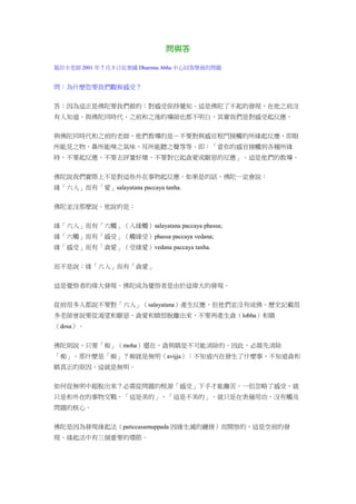 問與答
葛印卡老師 2001 年 7 月.3 日在泰國 Dhamma Abha 中心回答學員的問題
問：為什麼您要我們觀察感受？
答：因為這正是佛陀要我們做的：對感受保持覺知。這是佛陀了不起的發現，在他之前沒
有人知道。與佛陀同時代、之前和之後的導師也都不明白，其實我們是對感受起反應。
與佛陀同時代和之前的老師，他們教導的是－不要對與感官根門接觸的所緣起反應，即眼
所能見之物、鼻所能嗅之氣味、耳所能聽之聲等等。即：「當你的感官接觸到各種所緣
時，不要起反應，不要去評量好壞，不要對它起貪愛或厭惡的反應」。這是他們的教導。
佛陀說我們實際上不是對這些外在事物起反應。如果是的話，佛陀一定會說：
緣「六入」而有「愛」salayatana paccaya tanha.
佛陀並沒那麼說。他說的是：
緣「六入」而有「六觸」（入緣觸）salayatana paccaya phassa;
緣「六觸」而有「感受」（觸緣受）phassa paccaya vedana;
緣「感受」而有「貪愛」（受緣愛）vedana paccaya tanha.
而不是說：緣「六入」而有「貪愛」
這是覺悟者的偉大發現。佛陀成為覺悟者是由於這偉大的發現。
從前很多人都說不要對「六入」（salayatana）產生反應，但他們並沒有成佛。歷史記載很
多老師曾說要從渴望和厭惡、貪愛和瞋恨脫離出來，不要再產生貪（lobha）和瞋
（dosa）。
佛陀則說，只要「痴」（moha）還在，貪與瞋是不可能消除的。因此，必需先消除
「痴」。那什麼是「痴」？痴就是無明（avijja）：不知道內在發生了什麼事，不知道貪和
瞋真正的原因，這就是無明。
如何從無明中超脫出來？必需從問題的根源「感受」下手才能離苦。一但忽略了感受，就
只是和外在的事物交戰，「這是美的」、「這是不美的」。就只是在表層用功，沒有觸及
問題的核心。
佛陀是因為發現緣起法（paticcasamuppada 因緣生滅的鏈接）而開悟的，這是空前的發
現。緣起法中有三個重要的環節。
 