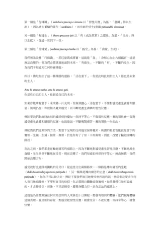 第一個是「行緣識」（sankhara paccaya vinnana 以「習性反應」為基，「意識」得以生
起）。因為過去累積的業行（sankhara），而有新的受生(意識 patisandhi vinnana)。
另一個是「有緣生」（bhava paccaya jati 以「有（成為某某）之慣性」為基，「生命」得
以生起），從這一世到下一世。
第三個是「受緣愛」(vedana paccaya tanha 以「感受」為基，「貪愛」生起)。
我們無法改變「行緣識」，那已是既成事實。這就是「我」：身和心加上六個感官，這是
無法改變的。但我們必需慎重地面對未來，「有緣生」，不斷的「有」，不斷的受生。因
為我們不知道死亡何時會降臨。
所以，佛陀指出了這一條殊勝的道路：「活在當下」。你是此時此刻的主人，你也是未來
的主人。
Atta hi attano natho, atta hi attano gati.
你是你自己的主人，你創造自己的未來。
如果你能掌握當下，未來將一片光明。你無須擔心。活在當下，不要對感受產生貪愛和厭
惡。無明仍在，你就無法覺知感受，而不斷地產生貪瞋的習性反應。
佛陀要我們對此時此刻的感受保持覺知，保持平等心、不做習性反應。舊的習性會一直對
感受產生貪愛和瞋恨的反應。也就是說，不斷複製痛苦。舊的習性一向如此。
佛陀教我們這美妙的方法。對當下呈現的任何感受保持覺知。所謂的般若智能就是當下的
實相－生滅、生滅、無常、無常。於是你有了了知，不再無明。因此，改變了輪迴流轉的
路徑。
在此之前，我們都走在輪迴痛苦的道路上，因為不斷地對感受產生習性反應、不斷地產生
貪瞋，生生世世不斷地在受苦。現在改變了，我們知道如何保持平等心，無貪無瞋，我們
開始改變方向。
感受就好比道路或鐵軌的分叉口，從這里分出兩條路來，一條路是導向痛苦的生起
（dukkhasamudayagamini-patipada），另一條路是導向痛苦的止息（dukkhanirodhagamini-
patipada），你自己可以做決定。佛陀不要我們盲目地接受他所說的話。他從來沒要求任何
人盲目地追隨他。不要有盲目的信仰。你必需親自體驗這個實相，如果發現它是有益處
的，才去接受它。然後，不只是接受，還要身體力行，走在正法的道路上。
這就是為什麼無論任何宗派信仰的人來參加十日課程，都會有相同的體驗。他們親身體驗
這個真理－感受始終存在，對感受起習性反應，就會受苦；不起反應，保持平等心，就會
快樂。
 