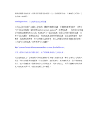 親戚都還會留在這裡，只有你的業會跟你到下一生。你什麼都沒有，只擁有自己的業。它
是你唯一的伙伴。
Kammapatisarana: 自己的業是自己的庇護
只有自己種下的業可以做自己的庇護。健康的業提供庇護，不健康的業帶來痛苦。沒有任
何人可以給你庇護。當你說"Buddham saranam gacchami"（求佛陀庇護），你該完全了解這
位叫做喬達摩佛陀(Gotama the Buddha)的人不能給你庇護。你自己的業才能給你庇護。沒
有人可以保護你，連佛陀也不行。佛陀的庇護是佛陀特質的庇護，也就是他的覺悟，他的
教導。依循佛陀的教導，你可以培養自己的悟性。你自己培養出來的悟性就是你的善業。
只有這可以給你庇護，只有善業可以保護你。
Yam kammam karonti-kalyanam va papakam va-tassa dayada bhavanti:
不管人們的行為是善的還是惡的，他們都將繼承這些行為的後果。
走在這條道路上，這個自然的法則就變得非常清楚。然後你就會了解你必須為自己的業負
責任。時時刻刻都要保持警覺，以使每個身口意都是善的。雖然會有疏漏，但仍要持續地
努力。也許你會跌倒，但要看你多快可以爬起來。用所有的決心，所有的鼓勵，所有的勇
氣，爬起來再試一次。就是要這樣在法中穩定。
 