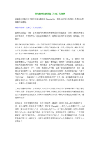 佛陀教導在發源國（印度）的複興
這篇開示是葛印卡老師在印度內觀總部 Dhamma Giri，對參加印度大佛塔動土典禮的台灣
團體的演講稿。
尊貴的比庫、比庫尼、及各位朋友：
我們在此討論、了解、並尋求如何將佛陀的教導帶回到它的起源地－印度。佛陀的教導方
法非常純淨，非常科學化，而且立即就能生效。我相信在印度將很容易被一般知識分子所
接受。
過去 28 年的經驗已證明，一旦人們修習這個方法得到很好的效果，就能接受這種教導。就
如今天早上我告訴來自緬甸的團體：如果我們強調各社團、宗教之間的不同，將只會引起
永不停止的辯論、討論與爭執。由於來自同一個種族，我了解這個國家（印度）人民的觀
念，像這一類的爭辯將永遠得不到結論。
印度是由很多社團、各種宗教、不同信仰的人所組成的國家，每一個人，每一個來自不同
社會團體的人，對自己的傳統、信仰、教條、禮拜儀式、哲理等，都有著極大的執著，如
果我們指責他們的信仰、教條、禮拜儀式，他們也會不斷的尋找我們的錯處，這將造成永
遠無法停止的爭吵。爭吵、打架、專找他人的不對，這都不是佛陀處事的方法。他在一段
開示清楚的解釋：有一個人找佛陀爭辯他的社團的信仰和哲理，佛非常智能的說：「請不
要談我們的不同，而是來談我們所共同了解及相信的—我們共有的情況。」然後他開始講
守戒（Sila）。怎麼會有任何人反對過道德的生活呢？世界上每一個宗教都會接受人必須
過著道德的生活，要守戒。道德的生活是：不做任何不好的行為，不以身體或語言傷害他
人、干擾他人的安詳及和諧。
人類是社會群居動物，必須與他人共同生存。如果在群居生活，他繼續不斷的干擾社會的
平靜及和諧，那他自身又如何能生活得平靜呢？所有正直的宗教都會接受人應該過道德的
生活。過道德的生活是世界上所有的宗教最大的共同點，佛陀的教導也是開始於守戒—過
道德的生活。
但佛陀是一位非常實際的老師，他不只是說教、講道理，他同時也教人如何過道德的生
活，如何去實踐。所以他接下來教的，是正定（Samadhi）—做自己心念意識的主人。人必
須學一種方法去主宰自己心念，成為自身心念的主人，而不是心念的奴隸。如果人不能控
制自己的心念，就會不斷的破戒，做不正當的行為，縱使他在理性上清楚明白：「我不應
該破戒，做不正當的行為。」但因為無法控制自己的心念，所以還是繼續的犯過。因此佛
陀教導的第二步，就是正定，沒有人會反對去學習控制自己心念意識的方法，怎麼會有人
反對呢？
 