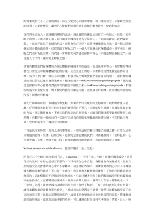 的效果或許比不上正規的禪坐，但至少能使心平靜和增強一些。總而言之，只要缺乏固定
的修習，心就會變弱。羸弱的心使我們屈服於產生貪瞋的舊有習性，使我們痛苦。
我們得生而為人，並接觸到殊勝的正法，藉由實際的獲益也培育了一些信心。但是，卻中
斷了修習。千萬不要大意。每日兩次的禪修不是為了任何人，「老師這樣說，我們就照
做」。這並不是為了老師的利益，而是為你自己好。這是多麼殊勝的方法，當一個人開始
覺知到身體的感受時，已經開啟了解脫之門。一個人不能覺知到身體感受，是不幸的；解
脫之門沒有為他而開。我們進一步學習如何對感受保持平等心，不僅是開啟解脫之門，而
且進入了大門，邁向完全解脫之道。
修習內觀使我們在身體的各部位體驗到種種不同的感受，並且保持平等心。有智慧的禪修
者在日常生活中親身體驗到它的好處。走在正道上的每一步都將使我們更接近最終的目
標。努力不會白費，耕耘必有收穫。對感受缺乏警覺使我們走在痛苦的道上。由於無明導
致的盲目習性反應只會帶來痛苦，極深的痛苦－dukkha-samudaya-gamini-patipada。覺知感
受並保持平等心會將我們從所有的痛苦中解脫出來－dukkha-nirodha-gamini-patipada。對愉
悅的感受以貪愛反應，對不愉悅的感受以厭惡反應，這是痛苦的束縛。此即佛陀所證悟的
內容，即佛陀的教導。
當死亡降臨的時刻，某種感受會生起。如果我們沒有覺知而生起瞋恨，我們將會墜入惡
趣。好的禪修者能對死亡時刻生起的感受保持平等心，因此能投生善趣。這就是掌握未來
的方法。死亡隨時會來，不會在我們指定的時刻到來，因此我們隨時都要做好迎接死亡的
準備。內觀不是一般的技巧，它是可以使我們超脫生死輪迴的無價珍寶，不但對此生有
益，也將利益來生，導向完全的解脫。
「可是我沒有時間，我有太多的事要做」，別用這樣的藉口糟蹋了無價之寶。日常生活中
只要感到悲傷、失望、枯燥乏味，這個方法都能幫助我們。只要覺察到：「此時此刻，心
中有悲傷、失望、枯燥乏味」時，就開始觀察呼吸或感受。外在的原因並不重要。
Vedana samosarana sabbe dhamma. 感受伴隨著「法」生起。
所有在心中生起的事物都叫「法」（dhamma）。任何「法」生起，皆會伴隨著感受，這是
自然的法則。身和心是相互影響的。不淨雜染在心中升起，身體就會有某種感受。此刻升
起的感受必定會連結到心中的不淨雜染。這是佛陀的開示。要練習覺察到心中有不淨雜染
就去觀察身體的感受。不只是一次兩次，而是重複不斷地徹底練習，了知到任何感受都是
無常的；因此相關的不淨雜染也是無常的，它能持續多久呢？我們觀察感受同時也觀察雜
染能維持多久。它將變弱然後滅去，就像小偷潛入屋中，發現主人在家，趕緊逃走。以
「忿怒」為例，當忿怒因為某種原因而生起，我們了解到：「喔，此時此刻心中有怒氣，
讓我來觀察看看身體有那些感受」，造成忿怒的原因並不重要。我們只是觀察感受並了知
它的無常本質。忿怒也是變化無常的，這個本來會增強並完全宰制我們的忿怒，將逐漸減
弱而最終滅去。這個方法是多麼的奇妙，可以運用在對付任何不淨雜染：情慾、自大、嫉
 