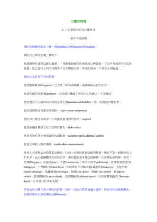 三寶的特質
以下文章原刊於烏巴慶期刊
葛印卡老師講
佛陀的跟隨者皈依三寶：佛(Buddha)法(Dhamma)僧(Sangha)。
佛陀自己如何定義三寶呢？
喬達摩佛陀曾經這樣定義佛：「佛對整個痛苦的領域具足辨識智，了知所有痛苦的生起和
熄滅。他已從內心的不淨雜染中完全解脫出來，非常的純淨，不再受生死輪迴。」
佛陀必定具有下列的特質：
他是極尊貴者(bhagava)，已去除了所有貪嗔癡，過著解脫自在的生活。
他是仇敵的征服者(arahato)，因為他已殲滅了所有內心的敵人－不淨雜染。
他透過自己正確的努力成就正等正覺(samma sambuddho)，是一位徹底的覺悟者。
他的智慧和行為都完美無缺。(vijja-carana-sampanno)
他的身口意完全純淨，已到達究竟真理的彼岸。(sugato)
他經由親身體驗了知了世間的實相。(loka-vidu)
他是可教化眾生無與倫比的調教者。(anuttaro purisa-damma-sarathi)
他是天神和人類的導師。(sattha deva-manussanam)
任何人只要有這些特質都是佛陀。任何一位佛陀都有這樣的特質。佛陀不是一個特別的人
的名字，也不是團體或宗派的名字。佛陀還有很多其它的稱號，以彰顯他的特質，例如：
世尊(bhagava)，征服者(jina)，大勇(maahavira)，無所不知者(sabbannu)，真理髮現者(如來
tathagata)，十力擁有者(dasa-bala)，去除所有不淨雜染者(漏盡者 khinasavo)，大慈大悲
(maha-karuniko)，出離激情(vita-rago)，無嗔(vita-doso)，無癡( vita-moho)，無貪(vita-
tanho)，真理體驗者(sacca-dassi)，涅槃體驗者(nibbana-dassi)，法的具體實踐者(Dhamma-
kayo)，以及其它許多的名號。
所有這些名號代表了佛陀的特質，特性，因此它們是普遍共通的，與任何宗派毫無關係。
這樣的覺者如是教導正法(Dhamma)：
 
