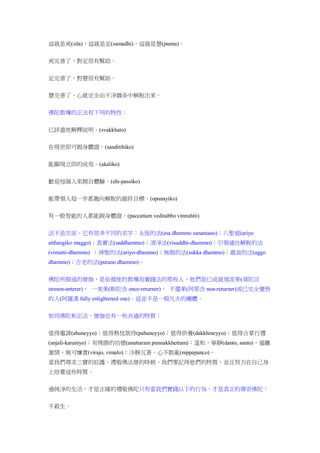 這就是戒(sila)，這就是定(samadhi)，這就是慧(panna)。
戒完善了，對定很有幫助。
定完善了，對慧很有幫助。
慧完善了，心就完全由不淨雜染中解脫出來。
佛陀教導的正法有下列的特性：
已詳盡地解釋說明。(svakkhato)
在現世即可親身體證。(sanditthiko)
能顯現立即的成效。(akaliko)
歡迎每個人來親自體驗。(ehi-passiko)
能帶領人每一步都趣向解脫的最終目標。(opanayiko)
有一般智能的人都能親身體證。(paccattam veditabbo vinnuhiti)
法不是宗派。它有很多不同的名字：永恆的法(esa dhammo sanantano)；八聖道(ariyo
atthangiko maggo)；真實法(saddhammo)；清淨法(visuddhi-dhammo)；引領通往解脫的法
(vimutti-dhammo) ；神聖的法(ariyo-dhammo)；無瑕的法(sukka dhammo)；最高的法(aggo
dhammo)；古老的法(purano dhammo)。
佛陀所描述的僧伽，是依循他的教導而實踐法的那些人，他們是已成就預流果(須陀洹
stream-enterer)、 一來果(斯陀含 once-returner)、 不還果(阿那含 non-returner)或已完全覺悟
的人(阿羅漢 fully enlightened one)。這並不是一般凡夫的團體。
如同佛陀和正法，僧伽也有一些共通的特質：
值得邀請(ahuneyyo)；值得熱忱款待(pahuneyyo)；值得供養(dakkhineyyo)；值得合掌行禮
(anjali-karaniyo)；有殊勝的功德(anuttaram punnakkhettam)；溫和，寧靜(danto, santo)，遠離
激情，無可嫌責(virajo, vimalo)；冷靜沉著，心不散亂(nippapanco)。
當我們尋求三寶的庇護，禮敬佛法僧的時候，我們要記得他們的特質，並且努力在自己身
上培養這些特質。
過純淨的生活，才是正確的禮敬佛陀只有當我們實踐以下的行為，才是真正的尊崇佛陀：
不殺生。
 