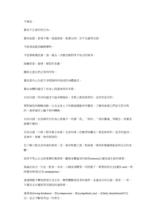 不偷盜。
避免不正當的性行為。
避免說謊、背後中傷、造謠誹謗、粗暴尖刻、言不及義等言語。
不飲酒或服用麻醉藥物。
不從事販賣武器、酒、毒品、肉類及動物等不如法的貿易。
捨離惡意、激情、憤怒的思慮。
隨時注意自然正常的呼吸。
覺知當內心生起不淨煩惱時所造成的身體感受。
藉由身體的感受了知身心現象無常的本質。
自知自證：所有的感受不論多麼愉悅，本質上都是無常的，也終究是苦的。
要對愉悅的順暢流動，以及全身上下的微細震動有所警悟，了解到貪愛它們是可畏可怖
的，會使痛苦之輪不停的轉動。
自知自證：在因緣所生的身心現像中，所謂「我」「我的」「我的靈魂」等概念，其實是
虛構不實的。
自知自證：六根（眼耳鼻舌身意）及其所緣（色聲香味觸法）都是無常的，是苦的起因，
是無牢、無實、無有堅固的。
在了解六根及其所緣的無常、苦、無有堅實之後，對貪愛、嗔恨和愚癡要能保持完全的客
觀。
保持平等心以去除累積的舊業習，觀察身體感受的無常(anicca)以避免產生新的業習。
無論在站立、行走、飲食、沐浴，入睡或清醒等一切狀態下，都要保持正念(覺知 sati)，時
時徹知無常(正知 sampajanna)。
透過精勤不懈地修習正念正知，實際體驗預流者的境界，並進而自知自證：預流、一來、
不還及完全覺悟等各階段的道與果。
過著慈(loving-kindness)、悲(compassion)、喜(sympathetic joy)、舍(holy detachment)的生
活；並且不斷地利益一切眾生。
 