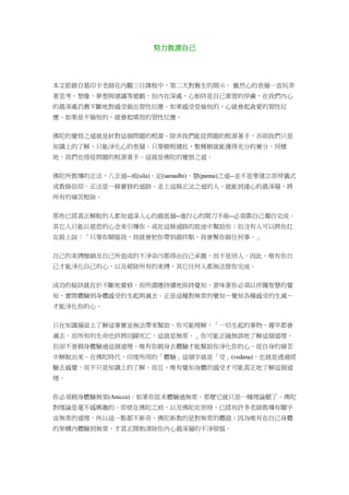 努力救渡自己
本文節錄自葛印卡老師在內觀三日課程中，第二天對舊生的開示。 雖然心的表層一直玩弄
著思考、想像、夢想與建議等遊戲，但內在深處，心始終是自己業習的俘虜，在我們內心
的最深處仍舊不斷地對感受做出習性反應。如果感受是愉悅的，心就會起貪愛的習性反
應。如果是不愉悅的，就會起嗔恨的習性反應。
佛陀的覺悟之道就是針對這個問題的根源。除非我們能從問題的根源著手，否則我們只是
知識上的了解，只能淨化心的表層。只要樹根健壯，整棵樹就能獲得充分的養分。同樣
地，我們也得從問題的根源著手。這就是佛陀的覺悟之道。
佛陀所教導的正法，八正道--戒(sila)、定(samadhi)、慧(panna)之道--並不是要建立崇拜儀式
或教條信仰。正法是一條實修的道路。走上這條正法之道的人，就能到達心的最深層，將
所有的痛苦根除。
那些已經真正解脫的人都知道深入心的最底層--進行心的開刀手術--必須靠自己獨自完成。
其它人只能以慈悲的心念來引導你，或在這條道路的旅途中幫助你；但沒有人可以將你扛
在肩上說：「只要你順服我，我就會把你帶到最終點，我會幫你做任何事。」
自己的束縛枷鎖及自己所造成的不淨染污都得由自己承擔，而不是別人。因此，唯有你自
己才能淨化自己的心，以及破除所有的束縛，其它任何人都無法替你完成。
成功的秘訣就在於不斷地實修。而所謂應持續地保持覺知，意味著你必須以伴隨智慧的覺
知，實際體驗到身體感受的生起與滅去。正是這種對無常的覺知－覺知各種感受的生滅－
才能淨化你的心。
只在知識層面上了解這事實並無法帶來幫助。你可能理解：「一切生起的事物，遲早都會
滅去。而所有的生命也終將回歸死亡，這就是無常。」你可能正確無誤地了解這個道理，
但卻不曾親身體驗過這個道理。唯有你親身去體驗才能幫助你淨化你的心，從自身的痛苦
中解脫出來。在佛陀時代，印度所用的「體驗」這個字就是「受」(vedana)，也就是透過經
驗去感覺，而不只是知識上的了解。而且，唯有覺知身體的感受才可能真正地了解這個道
理。
你必須親身體驗無常(Anicca)。如果你從未體驗過無常，那麼它就只是一種理論罷了。佛陀
對理論是毫不感興趣的。即使在佛陀之前，以及佛陀在世時，已經有許多老師教導有關宇
宙無常的道理，所以這一點都不新奇。佛陀新教的是對無常的體證；因為唯有在自己身體
的架構內體驗到無常，才真正開始清除你內心最深層的不淨煩惱。
 