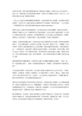 我們必須分解、剖析及破除整個結構才能了解身與心的關連。如果你只在心這方面努力，
卻忘了身，那麼你就不是在修持佛陀的教導。如果你只在身體這方面努力，卻忘了心，那
麼你仍舊沒有正確了解佛陀的教導。
一切在心中生起的念頭都會轉變成某種物質，也就是某種生理上的感覺。這是佛陀所發現
的實相。人們早已忘了這個只能經由正確修持所了知的實相。佛陀曾說過：「心中生起的
一切事物都會在身上產生感受(Sabbe dhamma vedana samosarana)」。
佛陀用 asava 這個字來說明這種現象，它的意思是流出之物或者麻醉。假使你產生憤怒，
便啟動了某種生化之流，那會帶來非常不愉悅的感受。而由於這些不愉悅的感受，你又產
生了憤怒的習性反應。也就是說，當你變得憤怒時，染污(有漏)之流也變得強烈，伴隨著
某種生化分泌而產生了不愉悅的感受。因此你越憤怒，有漏之流就越強烈。
同樣地，當激情或恐懼生起時，也會在血液中產生某種特殊的生化物質，接著惡性循環便
開始了，並且不斷地重複。在我們內心的深層一直存在著一種染污之流，一種麻醉，但由
於無明，我們早已被此種特殊的生化之流所陶醉。雖然這讓我們深陷痛苦，我們卻耽溺於
此：一而再地貪求。因此我們又不斷地生起更多的憤怒、更多的激情、更多的恐懼。我們
早已被心中生起的一切不淨雜染所迷惑。當我們說到有人對酒或毒品上癮時，實相並非如
此。沒有人會對酒或毒品上癮。真正的實相是，人們只會對酒或毒品在身體上所產生的感
受上癮。
佛陀教導我們如何觀察實相。只要我們以此種了知來觀察身體感受的實相：「無常、無
常，這就是變化無常。」那麼一切貪愛執著都會消失。慢慢地，我們就學會不再起習性反
應了。
正法是如此的簡單、如此的科學，而且如此的真實--是適用於所有人的自然法則。不論是
佛教徒、印度教徒、回教徒、基督教徒；也不論是美國人、印度人、緬甸人、俄國人或意
大利人--都不會有任何的不同；人就是人。正法是身與心互動的純科學。不要讓它變成某
種宗派或哲學信仰，因為這樣做是毫無助益的。
佛陀這位全世界最偉大的科學家經由自身的努力，發現到身與心的關連。為了解開這個實
相，他找到了超越身與心的方法。他體證實相，不僅是為了滿足他個人的求知欲，而是要
找尋解脫痛苦的方法。在每個家庭、每個社會、每個國家，以及全世界的每個角落都存在
著這麼多的痛苦，而覺悟者已找到了解脫痛苦的方法。
解決問題的唯一方法就是：每個人都得靠自己從痛苦中解脫出來。當家庭中每一位成員都
從痛苦中解脫出來，這個家庭就會變得快樂、安祥與和諧。當整個社會、國家，以及全世
界的每一個人都從痛苦中解脫出來--到那個時候，整個世界就會一片祥和。
 