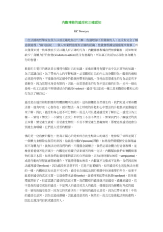 內觀禪修的感受和正確認知
GC Banerjee
一位法國的哲學家在很久以前正確地指出"了解一些道理卻不照著做的人，並沒有完全了解
這個道理。"換句話說，一個人如果對道理有正確的認識，他就會根據這個道理來做事。所
以僅僅知道一些事情並不足以讓人有正確的行為。內觀禪修教導我們如實觀察。認知如果
缺少了身體力行的智慧(wisdom-in-action)是沒有意義的，所以真正的認知必須包含身體力
行的智慧。
教育的主要目的應該是去獲得有關自己的知識，並進而獲得有關宇宙中其它事物的知識。
為了認識自己，為了帶來內心的平靜和諧，必須觀察自己的內心及身體行為。觀察的過程
必須是科學的，不摻雜任何記憶中的教條所帶來的偏見。任何由思想產生的行為必定有矛
盾衝突，因為思想本身是有限的。因此，由思想產生的行為不是正確的行為。另外一個也
是唯一的工具就是不與情緒結合的感受(vedana)。感受可以當成一種工具來觀察身體和心的
行為以了解自己。
感受是由感官和相對應的物體接觸所生成的。這些接觸是自然發生的。我們知道只要身體
活著，就有呼吸；心智存在，就有想法。身上呼吸的升起和心中想法的升起都只能靠感受
來了解。因此，感受和身心是不可分割的，而且人可以透過感受來了解自己。感受分為三
種－－愉悅（樂受）、不愉悅（苦受）和中性（不苦不樂受）。如果我們不了解感受的真
正本質：樂受產生貪愛，苦受產生憎恨，不苦不樂受產生愚癡無明，那麼這些感受就會分
別產生貪嗔癡。它們是人受苦的根源。
佛陀是一位務實的醫生，他真正關心的是如何在此生根除人的痛苦。他發現了病因並開了
一個藥方來根除這個苦的原因。這就是內觀(Vipassana)禪修。如果我們僅僅接受這個理論
而不身體力行，就無法治好我們的病。不僅僅念誦藥方，我們必須身體力行這個教導，並
檢查看看痛苦是否減少。內觀是在這輩子結束痛苦的唯一方法。內觀幫助我們如實觀察事
物的真正本質。如果我們能看到事物真正的自然面貌，正知(時時徹知無常，sampajanna)，
或是行動的智慧就會開始運作。不能時時徹知無常，內觀就不完整或不足夠，我們因而無
法處理感受(vedana)，因為感受與思想不同，它是不能累積的。如同感受和生活是無法分割
的一樣，內觀和正知也是不可分的。感受也在緣起法則的循環中扮演重要的角色。如果不
能看到感受的真正本質，它就會帶來貪愛(tanha)，貪愛接著就帶來執著(upadana)，惡性循
環就開始了。但當認識了感受的真正本質，我們觀察的感受就只是感受。感覺到感受，它
不是我的感受或你的感受，不是男人的感受或女人的感受，僅僅是因為接觸而升起的感
受。愉悅的感受是苦，因為它終究會消失；不愉悅的感受也是苦，因為它帶來痛苦；中性
的感受也是苦，因為它造成愚癡。因此感受是苦的，無常的，而且它是緣起法則的產物，
因此也就沒有自我或感受的人。
 