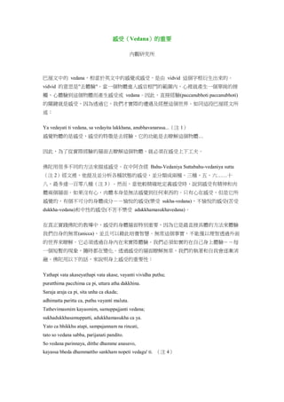感受（Vedana）的重要
內觀研究所
巴厘文中的 vedana，相當於英文中的感覺或感受，是由 vidvid 這個字根衍生出來的。
vidvid 的意思是"去體驗"。當一個物體進入感官根門的範圍內，心裡就產生一個單純的接
觸，心體驗到這個物體而產生感受或 vedana。因此，直接經驗(paccanubhoti paccanubhoti)
的關鍵就是感受，因為透過它，我們才實際的遭遇及經歷這個世界。如同這段巴厘經文所
述：
Ya vedayati ti vedana, sa vedayita lakkhana, anubhavanarasa...（注 1）
感覺物體的是感受，感受的特徵是去經驗，它的功能是去瞭解這個物體…
因此，為了從實際經驗的層面去瞭解這個物體，就必須在感受上下工夫。
佛陀用很多不同的方法來描述感受。在中阿含經 Bahu-Vedaniya Suttabahu-vedaniya sutta
（注 2）經文裡，他提及並分析各種狀態的感受，並分類成兩種、三種、五、六……十
八，最多達一百零八種（注 3）。然而，當他較精確地定義感受時，說到感受有精神和肉
體兩個層面。如果沒有心，肉體本身是無法感覺到任何東西的。只有心在感受，但是它所
感覺的，有個不可分的身體成分－－愉悅的感受(樂受 sukha-vedana)，不愉悅的感受(苦受
dukkha-vedana)和中性的感受(不苦不樂受 adukkhamasukhavedana)。
在真正實踐佛陀的教導中，感受的身體層面特別重要，因為它是最直接具體的方法來體驗
我們自身的無常(anicca)，並且可以藉此培養智慧。無常這個事實，不能僅以理智透過外面
的世界來瞭解。它必須透過自身內在來實際體驗。我們必須如實的在自己身上體驗－－每
一個短暫的現象，隨時都在變化。透過感受的層面瞭解無常，我們的執著和自我會逐漸消
融。佛陀用以下的話，來說明身上感受的重要性：
Yathapi vata akaseyathapi vata akase, vayanti vividha puthu;
puratthima pacchima ca pi, uttara atha dakkhina.
Saraja araja ca pi, sita unha ca ekada;
adhimatta paritta ca, puthu vayanti maluta.
Tathevimasmim kayasmim, samuppajjanti vedana;
sukhadukkhasamuppatti, adukkhamasukha ca ya.
Yato ca bhikkhu atapi, sampajannam na rincati,
tato so vedana sabba, parijanati pandito.
So vedana parinnaya, ditthe dhamme anasavo,
kayassa bheda dhammattho sankham nopeti vedagu' ti. （注 4）
 