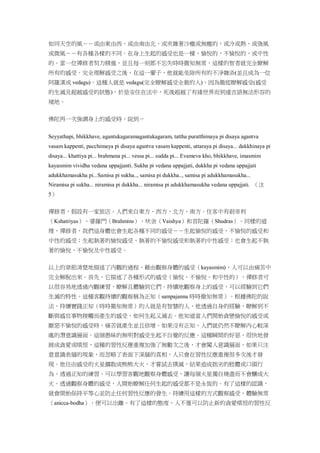 如同天空的風－－或由東由西，或由南由北，或夾雜著沙塵或無塵的，或冷或熱，或強風
或微風－－有各種各樣的不同。在身上生起的感受也是一樣，愉悅的，不愉悅的，或中性
的。當一位禪修者努力精進，並且每一刻都不忘失時時徹知無常，這樣的智者就完全瞭解
所有的感受。完全理解感受之後，在這一輩子，他就能免除所有的不淨雜染(並且成為一位
阿羅漢或 vedagu)。這種人就是 vedagu(完全瞭解感受全貌的人)，因為徹底瞭解感受(感受
的生滅及超越感受的狀態)，於是安住在法中，死後超越了有緣世界而到達言語無法形容的
境地。
佛陀再一次強調身上的感受時，說到－
Seyyathapi, bhikkhave, agantukagaramagantukagaram, tattha puratthimaya pi disaya agantva
vasam kappenti, pacchimaya pi disaya agantva vasam kappenti, uttaraya pi disaya... dakkhinaya pi
disaya... khattiya pi... brahmana pi... vessa pi... sudda pi... Evameva kho, bhikkhave, imasmim
kayasmim vividha vedana uppajjanti. Sukha pi vedana uppajjati, dukkha pi vedana uppajjati
adukkhamasukha pi...Samisa pi sukha.., samisa pi dukkha.., samisa pi adukkhamasukha...
Niramisa pi sukha... niramisa pi dukkha... niramisa pi adukkhamasukha vedana uppajjati. （注
5）
禪修者，假設有一家旅店。人們來自東方、西方、北方、南方。住客中有剎帝利
（Kshatriyas）、婆羅門（Brahmins）、吠舍（Vaishya）和首陀羅（Shudras）。同樣的道
理，禪修者，我們這身體也會生起各種不同的感受－－生起愉悅的感受，不愉悅的感受和
中性的感受；生起執著的愉悅感受，執著的不愉悅感受和執著的中性感受；也會生起不執
著的愉悅、不愉悅及中性感受。
以上的章節清楚地描述了內觀的過程，藉由觀察身體的感受（kayasmim)，人可以由痛苦中
完全解脫出來。首先，它描述了各種形式的感受（愉悅、不愉悅、和中性的），禪修者可
以很容易地透過內觀練習，瞭解且體驗到它們。持續地觀察身上的感受，可以經驗到它們
生滅的特性。這種客觀持續的觀察稱為正知（sampajanna 時時徹知無常）。根據佛陀的說
法，持續實踐正知（時時徹知無常）的人就是有智慧的人，他透過自身的經驗，瞭解到不
斷與感官事物接觸而產生的感受，如何生起又滅去。他知道當人們開始貪戀愉悅的感受或
厭惡不愉悅的感受時，痛苦就產生並且倍增。如果沒有正知，人們就仍然不瞭解內心較深
處的潛意識層面。這個愚昧的無明對感受生起不自覺的反應。這種瞬間的好惡，很快地發
展成貪愛或嗔恨，這種的習性反應重複加強了無數次之後，才會闖入意識層面。如果只注
意意識表層的現象，而忽略了表面下深層的真相，人只會在習性反應重複很多次後才發
現。他任由感受的火星擴散成熊熊大火，才嘗試去撲滅，結果造成拙劣的肢體或口頭行
為。透過正知的練習，可以學習客觀地觀察身體感受，讓每個火星獨自燒盡而不會釀成大
火。透過觀察身體的感受，人開始瞭解任何生起的感受都不是永恆的。有了這樣的認識，
就會開始保持平等心並防止任何習性反應的發生。持續用這樣的方式觀察感受，體驗無常
（anicca-bodha），便可以出離。有了這樣的態度，人不僅可以防止新的貪愛嗔恨的習性反
 