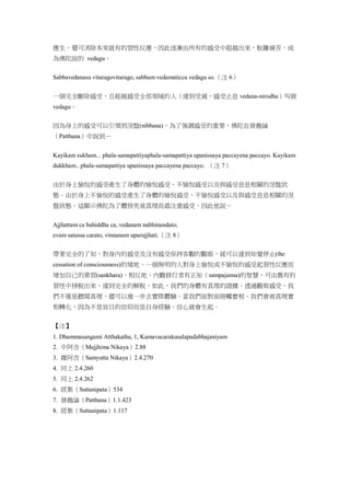 應生，還可消除本來就有的習性反應，因此逐漸由所有的感受中超越出來，脫離痛苦，成
為佛陀說的 vedagu。
Sabbavedanasu vitaragovitarago, sabbam vedamaticca vedagu so.（注 6）
一個完全斷除感受，且超越感受全部領域的人（達到受滅，感受止息 vedana-nirodha）叫做
vedagu。
因為身上的感受可以引領到涅盤(nibbana)，為了強調感受的重要，佛陀在發趣論
（Patthana）中說到－
Kayikam sukham... phala-samapattiyaphala-samapattiya upanissaya paccayena paccayo. Kayikam
dukkham.. phala-samapattiya upanissaya paccayena paccayo. （注 7）
由於身上愉悅的感受產生了身體的愉悅感受、不愉悅感受以及與感受息息相關的涅盤狀
態。由於身上不愉悅的感受產生了身體的愉悅感受、不愉悅感受以及與感受息息相關的涅
盤狀態。這顯示佛陀為了體悟究竟真理而最注重感受。因此他說－
Ajjhattam ca bahiddha ca, vedanam nabhinandato;
evam satassa carato, vinnanam uparujjhati.（注 8）
帶著完全的了知，對身內的感受及沒有感受保持客觀的觀察，就可以達到知覺停止(the
cessation of consciousness)的境地。一個無明的人對身上愉悅或不愉悅的感受起習性反應而
增加自己的業習(sankhara)。相反地，內觀修行者有正知（sampajanna)的智慧，可由舊有的
習性中掙脫出來，達到完全的解脫。如此，我們的身體有真理的證據。透過觀察感受，我
們不僅是聽聞真理，還可以進一步去實際體驗。當我們面對面接觸實相，我們會被真理實
相轉化，因為不是盲目的信仰而是自身經驗，信心就會生起。
【注】
1. Dhammasangami Atthakatha, 1, Kamavacarakusalapadabhajaniyam
2. 中阿含（Majjhima Nikaya）2.88
3. 雜阿含（Samyutta Nikaya）2.4.270
4. 同上 2.4.260
5. 同上 2.4.262
6. 經集（Suttanipata）534
7. 發趣論（Patthana）1.1.423
8. 經集（Suttanipata）1.117
 