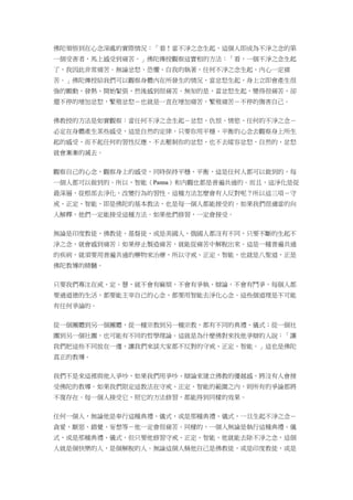 佛陀領悟到在心念深處的實際情況：「看！當不淨之念生起，這個人即成為不淨之念的第
一個受害者，馬上感受到痛苦。」佛陀傳授觀察這實相的方法：「看，一個不淨之念生起
了，我因此非常痛苦。無論忿怒、恐懼、自我的執著，任何不淨之念生起，內心一定痛
苦。」佛陀傳授給我們可以觀察身體內在所發生的情況，當忿怒生起，身上立即會產生很
強的顫動、發熱、開始緊張，然後感到很痛苦。無知的是，當忿怒生起，變得很痛苦，卻
還不停的增加忿怒，繁殖忿怒－也就是一直在增加痛苦，繁殖痛苦－不停的傷害自己。
佛教授的方法是如實觀察：當任何不淨之念生起－忿怒、仇恨、情慾、任何的不淨之念－
必定在身體產生某些感受，這是自然的定律，只要你用平穩、平衡的心念去觀察身上所生
起的感受，而不起任何的習性反應，不去壓制你的忿怒，也不去縱容忿怒，自然的，忿怒
就會漸漸的滅去。
觀察自己的心念，觀察身上的感受，同時保持平穩、平衡，這是任何人都可以做到的，每
一個人都可以做到的。所以，智能（Panna）和內觀也都是普遍共通的。而且，這淨化是從
最深層，從根部去淨化，改變行為的習性。這種方法怎麼會有人反對呢？所以這三項－守
戒、正定、智能，即是佛陀的基本教法，也是每一個人都能接受的。如果我們很適當的向
人解釋，他們一定能接受這種方法。如果他們修習，一定會接受。
無論是印度教徒、佛教徒、基督徒、或是美國人、俄國人都沒有不同，只要不斷的生起不
淨之念，就會感到痛苦；如果停止製造痛苦，就能從痛苦中解脫出來。這是一種普遍共通
的疾病，就須要用普遍共通的藥物來治療，所以守戒、正定、智能，也就是八聖道，正是
佛陀教導的精髓。
只要我們專注在戒、定、慧，就不會有麻煩，不會有爭執、辯論，不會有鬥爭，每個人都
要過道德的生活，都要能主宰自己的心念，都要用智能去淨化心念。這些個道理是不可能
有任何爭論的。
從一個團體到另一個團體，從一種宗教到另一種宗教，都有不同的典禮、儀式；從一個社
團到另一個社團，也可能有不同的哲學理論。這就是為什麼佛對來找他爭辯的人說：「讓
我們把這些不同放在一邊，讓我們來談大家都不反對的守戒、正定、智能。」這也是佛陀
真正的教導。
我們不是來這裡與他人爭吵，如果我們用爭吵、辯論來建立佛教的優越感，將沒有人會接
受佛陀的教導。如果我們限定這教法在守戒、正定、智能的範圍之內，則所有的爭論都將
不復存在。每一個人接受它，照它的方法修習，都能得到同樣的效果。
任何一個人，無論他是奉行這種典禮、儀式，或是那種典禮、儀式，一旦生起不淨之念－
貪愛、厭惡、錯覺、妄想等－他一定會很痛苦。同樣的，一個人無論是執行這種典禮、儀
式，或是那種典禮、儀式，但只要他修習守戒、正定、智能，他就能去除不淨之念，這個
人就是個快樂的人，是個解脫的人。無論這個人稱他自己是佛教徒，或是印度教徒，或是
 