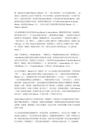 麼。Dharma 的定義是"Dharet¨ti dharma"，即「一個人所把持的，內心所涵蓋的東西」，這
就是法。就是你的心在當下所抱持著，所內含的東西。這些東西可能是善念，也可能不是
善念。以過去的話來說，善念就叫做 kuoala-dharma，非善念就叫做 akuoala-dharma。這兩
個用語在過去的典籍中有很長一段時間不斷地出現。但不論是 kuoala-dharma 或 akuoala-
dharma，兩者都是 Dharma（法）。你的心在當下所抱持著的東西就是 Dharma（法） -
"Dharet¨ti dharma"。
另外兩個典籍中常見的用語是 arya-dharma 及 anarya-dharma。隨著時間的流逝，這兩個用
語的原意也消失了。今天 arya 這個字指的是「人類某個特定的種族」。但這個字在過去的
時候根本不是這個意思，跟種族一點關係都沒有。Arya 的原意是「一個有純淨心靈的人，
一個正直的人，或一個聖人」。這樣的人已經把心靈中的一切雜染去除乾淨，這樣的人就
叫做 arya。另一個字 Anarya 的原意則是指一個負面的人，他的內心充滿著不淨的、憤怒
的、怨恨的、病態的、敵意的思想。所以一個內心純淨的人就叫做 arya，反之就叫做
anarya 了。
而像「印度教的法」─Hindu-dharma，「佛教的法」─Buddhist-dharma 或是「耆那教的法」
─Jain-dharma 這樣的用語在典籍中則是從來沒見過。即使後來各個宗派在印度大鳴大放，
這些字也依然存在，但就是沒人用這些字。大家用的是 kuoala-dharma 及 akuoala-dharma 這
類的字。慢慢的，幾百年的時間過去了，另一個分歧出現了：kuoala-dharma（即，善法）
叫做 Dharma（法），而 akuoala-dharma（不善的法）則叫做 adharma（非法）。
在古代的典籍中，dharma 有另一個意思，即「內心所涵蓋之物的本質或特質，不管是善或
不善。」一個人心靈的本質是什麼呢？這就是 Dharma（法）。事物的本質及特質就叫做
Dharma（法）。這個意思在現今的印度語中還看得到影子，比方說：「火的法是燃燒」－
「火的本質就是燃燒自己並燃燒別人」。同樣的我們也可以說：「冰的法是冷」－產生低
溫的狀態。這就是冰的本質， 這些普遍皆然的物質特性跟印度教有什麼關係呢？跟佛教、
基督教、回教、耆那教、或錫克教有何相干呢？要知道，火會燃燒，冰會降溫，都是普遍
皆然的自然律法。如果火不燃燒，就不是火了。是火的話，本質就是燃燒。太陽的 dharma
（本質）就是發光發熱，如果既不發光也不發熱，就不是太陽。月亮的本質則是散發出柔
和的光芒。這就是月亮的 dharma，月亮的本質。不然就不是月亮。
這就是 dharma 這個字在古老時候的用法。舉個例子：假如我內心所涵蓋的東西是不善的，
總是不斷的燃燒怒火，充滿恨意、病態的思想跟敵意，那麼要知道這些負面情緒的本質就
是燃燒。我會第一個被燒到。因為火的載具一定是火的第一個受害者嘛！然後火才會延燒
到其它各處。
內心的負面思想便是這樣運作的。有負面思想、負面情緒的人，往往自己第一個遭殃。然
後這個人就痛苦了。所以如果你老是充滿怒火，你還能期待過著和平、和諧、快樂的生活
嗎？這根本就有違自然的律法嘛！換句話說，你根本與法背道而馳！因為法就是普遍皆然
的自然律法。再舉個例子：不管有意的或無意的，只要我把手放進火裡，手一定會被燒
 