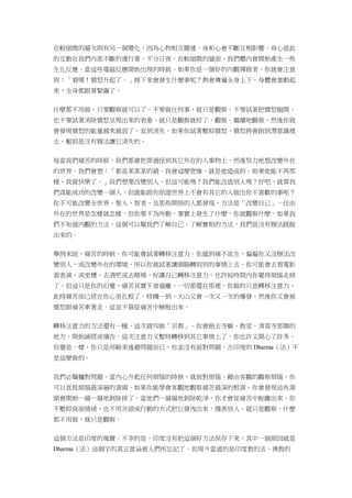 在較細微的層次則有另一個變化。因為心物相互關連，身和心會不斷互相影響。身心彼此
的互動在我們內部不斷的運行著，不分日夜。在較細微的層面，我們體內會開始產生一些
生化反應。當這些電磁反應開始出現的時候，如果你是一個好的內觀禪修者，你就會注意
到：「看哪！憤怒升起了。」接下來會發生什麼事呢？熱會傳遍全身上下，身體會激動起
來，全身都跟著緊繃了。
什麼都不用做，只要觀察就可以了。不要做任何事，就只是觀察。不要試著把憤怒拋開。
也不要試著消除憤怒呈現出來的表象。就只是觀察就好了，觀察。繼續地觀察，然後你就
會發現憤怒的能量越來越弱了，直到消失。如果你試著壓抑憤怒，憤怒將會跑到潛意識裡
去。壓抑是沒有辦法讓它消失的。
每當我們痛苦的時候，我們都會把罪過怪到其它外在的人事物上，然後努力地想改變外在
的世界。我們會想：「都是某某某的錯。我會這麼悲慘，就是他造成的。如果他能不再那
樣，我就快樂了。」我們想要改變別人。但這可能嗎？我們能改造別人嗎？好吧，就算我
們真能成功的改變一個人，但誰能跟你保證世界上不會有其它的人做出你不喜歡的事呢？
你不可能改變全世界。聖人、智者、及那些開悟的人都發現，方法是「改變自己」。任由
外在的世界是怎樣就怎樣，但你要不為所動。事實上發生了什麼，你就觀察什麼。如果我
們不知道內觀的方法，這個可以幫我們了解自己、了解實相的方法，我們是沒有辦法跳脫
出來的。
舉例來說，痛苦的時候，你可能會試著轉移注意力。你感到痛不欲生，偏偏你又沒辦法改
變別人，或改變外在的環境，所以你就試著讓頭腦轉到別的事情上去。你可能會去看電影
看表演，或更糟，去酒吧或去賭場，好讓自己轉移注意力。也許短時間內你覺得煩惱走掉
了。但這只是你的幻覺，痛苦其實不曾遠離，一切都還在那裡。你做的只是轉移注意力，
此時痛苦卻已經在你心里扎根了。時機一到，火山又會一次又一次的爆發，然後你又會被
憤怒跟痛苦牽著走。這並不算從痛苦中解脫出來。
轉移注意力的方法還有一種，這次就叫做「宗教」。你會跑去寺廟、教堂、清真寺那類的
地方，開始誦經或禱告。這次注意力又暫時轉移到其它事情上了，你也許又開心了許多。
但還是一樣，你只是用躲來逃避問題而已，你並沒有面對問題。古印度的 Dharma（法）不
是這麼做的。
我們必鬚麵對問題。當內心升起任何煩惱的時候，就面對煩惱。藉由客觀的觀察煩惱，你
可以直抵煩惱最深層的源頭。如果你能學會客觀地觀察痛苦最深的根源，你會發現這些源
頭會開始一層一層地剝除掉了。當他們一層層地剝除乾淨，你才會從痛苦中脫離出來。你
不壓抑負面情緒，也不用言語或行動的方式把它發洩出來，傷害別人。就只是觀察。什麼
都不用做，就只是觀察。
這個方法是印度的瑰寶。不幸的是，印度沒有把這個好方法保存下來，其中一個原因就是
Dharma（法）這個字的真正意涵被人們所忘記了。而現今當道的是印度教的法、佛教的
 