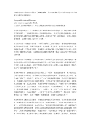 內觀是印度的一個法門。吠陀經（the Rig Veda）便對內觀讚賞有加。這部印度最古老的典
籍對內觀是這麼讚揚的：
Yo viovabhih vipaoyati bhuvanah
sanca paoyati sa na paroadati dvioah.
以完美的方法修習內觀的人，將可以跳脫厭惡跟憤怒。內心將會變得純淨。
然而你得要身體力行才行。如果你只是不斷地背誦這段吠陀經的經文，那有什麼用？如果
你不斷地誦念：「這塊蛋糕是甜的，這塊蛋糕是甜的。」但你不把蛋糕放到嘴裡去，你會
嚐到甜味嗎？身體力行去修習內觀比在智識上的層次去了解，或在情感上、信仰上去接受
還要重要。這個修行就是 Vipassana（內觀）。
很久很久以前，內觀盛行全印度。一個來自緬甸的人若到印度旅行，會發現當時的印度家
家戶戶都在修行內觀。各種不同的家庭，不分貧賤，男女老少，甚至包括家裡的僕人，都
早晚練習內觀。不管你走到哪裡，都會聽到大家談論內觀，因為內觀讓人受益良多。但很
不幸的，隨著時光的流逝，大家開始把重心擺在宗教典禮、儀式，而忘記用科學的方法來
了解內觀。
法完全就只是一門純科學，心物的超科學：心與物質的交互作用，內在心物時時刻刻不斷
流動的作用。內部的世界時時刻刻都在變化著，但我們卻只會向外張望，把重點擺在外在
的世界。如果有人欺負我，而我不懂得自我檢視內在發生的變化：我會變得燥怒，開始大
吼大叫。我到底發生什麼事了呢？
如果有人欺負我，那問題是出在那個人的身上，不在我。他做這樣的事情，表示他的內心
已經浮起許多不淨雜染了。當這個人內心升起這些負面的東西，然後開始大吼大叫時，他
自身就已經病了，不快樂了，痛不欲生了。為什麼我要跟著起舞呢？為什麼我要跟著吼回
去，然後讓自己痛苦呢？除非你親身經歷過，不然你是不會了解我這在說什麼的。就好像
摸火的經驗一樣，你去摸火看看，然後你就學會不再去摸它了。同樣的，你可以學會檢視
自己的內心世界。怒火一升起來，你馬上就注意到了，火要開始燒你了。「看，火在燒我
了！我不喜歡被燒啊！下次我要更小心。」或者，「喔，不好了，怒火又升起來了。如果
我繼續燃燒怒火，我會被燒傷的。」也許你下次又不小心燃燒怒火了，那你就再一次好好
觀察它。又一次怒火，就再一次觀察。經歷幾次後，你就會自己跳脫出來了。
然而如果你不去觀察內在的實相，你會把注意力擺在外在的表像上，認為那才是痛苦的本
源，然後你會設法去改變外在世界。比方說，婆婆可能會念：「我們家現在就像地獄一樣
啊！」如果你問她原因的話，她會告訴你：「都是因為那個媳婦的關係。好一個闖進我們
家的媳婦啊！她摩登的很哪，做事完全違背我們家的傳統跟信仰！就是她破壞我們一家和
諧的。」如果你問媳婦怎麼說時，她會告訴你：「老太婆該改一改啦！她不懂得什麼叫代
溝。時代都變啦！她怎麼都不懂呢？就是她讓自己痛苦，也讓所有人痛苦的。」媳婦要婆
 