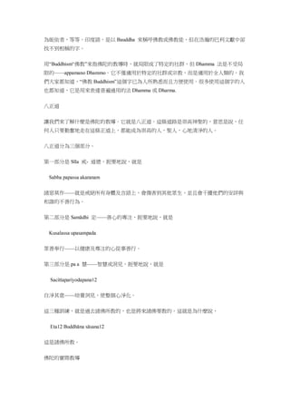 為皈依者，等等。印度語，是以 Bauddha 來稱呼佛教或佛教徒，但在浩瀚的巴利文獻中卻
找不到相稱的字。
用“Buddhism“佛教”來指佛陀的教導時，就局限成了特定的社群，但 Dhamma 法是不受局
限的——appamano Dhammo。它不僅適用於特定的社群或宗教，而是適用於全人類的。我
們大家都知道，“佛教 Buddhism”這個字已為人所熟悉而且方便使用。很多使用這個字的人
也都知道，它是用來表達普遍通用的法 Dhamma 或 Dharma.
八正道
讓我們來了解什麼是佛陀的教導。它就是八正道。這條道路是崇高神聖的，意思是說，任
何人只要勤奮地走在這條正道上，都能成為崇高的人，聖人，心地清淨的人。
八正道分為三個部分。
第一部分是 Sīla 戒- 道德，扼要地說，就是
諸惡莫作——就是戒絕所有身體及言語上，會傷害到其他眾生，並且會干擾他們的安詳與
和諧的不善行為。
第二部分是 Samādhi 定——善心的專注，扼要地說，就是
眾善奉行——以健康及專注的心從事善行。
第三部分是 pa a 慧——智慧或洞見，扼要地說，就是
自淨其意——培養洞見，使整個心淨化。
這三種訓練，就是過去諸佛所教的，也是將來諸佛要教的。這就是為什麼說，
這是諸佛所教。
佛陀的實際教導
 