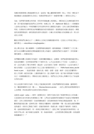 每種宗教都教導人要過道德的生活。這是每一種心靈教導的精華、核心。然而，佛陀並不
僅是勸誡人家過道德的生活而已。他教我們修定的下一個重要步驟——掌控自己的心。
為此，我們要有個專注的所緣。有很多所緣能讓人來訓練心。佛陀他自己也傳授過很多所
緣，其中最為普遍的是我們自己的呼吸。他稱之為 觀息法——培養覺知
入息和出息的能力。呼吸對屬於任何社群的所有人類都是共通的。沒有人會反對練習覺知
呼吸。你要如何分辨呼吸為伊斯蘭教徒的或印度教徒的，基督教徒的或猶太教徒的，佛教
徒的或耆那教徒的，錫克教徒的或拜火教徒的，白種人的或黑種人的或黃種人的，男人的
或女人的呢
觀息法要我們在鼻孔以下，上嘴唇以上的地方持續地覺知呼吸。它是在人中的地方制心一
處的專注——uttarotthassa vemajjhappadese。
當心專注在這一個小範圍時，它就變得越來越銳利，越來越敏感。只要練習了三天之後，
就可以在身體的這個部位開始感覺到生理上的感受。這樣我們就可以進到下一步的訓練，
慧的練習——智慧或洞見。
我們觀察身體上每個地方的感受，從頭頂觀到腳趾尖。這樣做，我們就會察覺到感受與心
是息息相關的。任何時候我們做了不善的行為，心中必定是產生了不淨念。人在殺生之
前，必定先產生了極大的憎恨。偷盜前，必定先產生了貪婪。會犯邪淫，人必定先產生了
極大的情慾。人必定是先傷害了自己之後才會傷害到別人——
。負面的情緒，諸如生氣、憎恨、貪婪、惡意、嫉妒、自私及恐懼等等，
使人不快樂，痛苦和兇暴。人變得焦躁不安。當人焦躁不安時，他不會只將焦躁不安留給
自己，而會散播給別人，開始在社會上傷害他人。我們在自己的身心架構內可以了知這個
自然的法則。
有人在從事不善的行為時，外表上可能看起來快樂，但他們實際的狀況就像一層厚厚的
灰，覆蓋著熾熱的火炭一樣—— 。由於心理的負面情緒使他內
心在燃燒，然而他卻對內在發生的事全然無知。
這就是 avijjiā，moha——無明。就佛陀而言，無明不是指欠缺了某個哲學信念上的知識，
它是指對自身內所發生的事情缺乏了解。人們由於這個無明的遮障而不知道為什麼會變得
痛苦。沒有人要保持痛苦，但卻持續地痛苦，因為無時無刻不停地在製造貪愛與 恨; 不
斷地對感受起反應。當無明去除，開始往內觀察時，就會理解，“瞧，我以產生貪愛來響應
這些感受，而給自己製造了痛苦。當感受愉悅時，我產生貪，而感受不愉悅時，我產生
嗔。這兩者都使我痛苦。好，我現在有解決辦法了。當我了解了這些感受的無常特性，並
保持平等心時，就不會產生貪愛與 恨，無貪和無嗔。 心的習性模式開始改變，而我就開
始脫離痛苦了。”
 