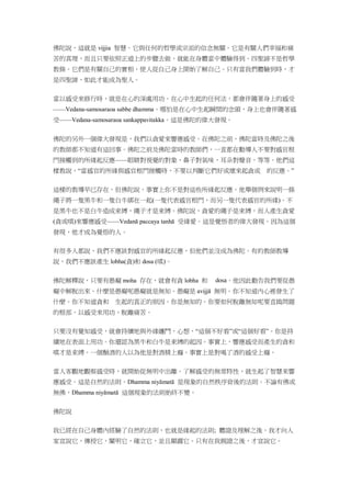 佛陀說，這就是 vijjia 智慧。它與任何的哲學或宗派的信念無關。它是有關人們幸福和痛
苦的真理，而且只要依照正道上的步驟去做，就能在身體當中體驗得到。四聖諦不是哲學
教條。它們是有關自己的實相，使人從自己身上開始了解自己。只有當我們體驗到時，才
是四聖諦，如此才能成為聖人。
當以感受來修行時，就是在心的深處用功。在心中生起的任何法，都會伴隨著身上的感受
——Vedana-samosaraoa sabbe dhamma。哪怕是在心中生起瞬間的念頭，身上也會伴隨著感
受——Vedana-samosaraoa sankappavitakka。這是佛陀的偉大發現。
佛陀的另外一個偉大發現是，我們以貪愛來響應感受。在佛陀之前，佛陀當時及佛陀之後
的教師都不知道有這回事。佛陀之前及佛陀當時的教師們，一直都在勸導人不要對感官根
門接觸到的所緣起反應——眼睛對視覺的對象，鼻子對氣味，耳朵對聲音，等等。他們這
樣教說，“當感官的所緣與感官根門接觸時，不要以判斷它們好或壞來起貪或 的反應。”
這樣的教導早已存在。但佛陀說，事實上你不是對這些所緣起反應。他舉個例來說明一條
繩子將一隻黑牛和一隻白牛綁在一起(一隻代表感官根門，而另一隻代表感官的所緣)。不
是黑牛也不是白牛造成束縛，繩子才是束縛。佛陀說，貪愛的繩子是束縛，而人產生貪愛
(貪或嗔)來響應感受——Vedanā paccaya tanhā 受緣愛。這是覺悟者的偉大發現。因為這個
發現，他才成為覺悟的人。
有很多人都說，我們不應該對感官的所緣起反應，但他們並沒成為佛陀。有的教師教導
說，我們不應該產生 lobha(貪)和 dosa (嗔)。
佛陀解釋說，只要有愚癡 moha 存在，就會有貪 lobha 和 。他因此勸告我們要從愚
癡中解脫出來。什麼是愚癡呢愚癡就是無知。愚癡是 avijjā 無明。你不知道內心裡發生了
什麼。你不知道貪和 生起的真正的原因。你是無知的。你要如何脫離無知呢要直搗問題
的根部，以感受來用功，脫離痛苦。
只要沒有覺知感受，就會持續地與外緣纏鬥，心想，“這個不好看”或“這個好看”。你是持
續地在表面上用功。你還認為黑牛和白牛是束縛的起因。事實上，響應感受而產生的貪和
嗔才是束縛。一個酗酒的人以為他是對酒精上癮。事實上是對喝了酒的感受上癮。
當人客觀地觀察感受時，就開始從無明中出離。了解感受的無常特性，就生起了智慧來響
應感受。這是自然的法則。Dhamma niyāmatā 是現象的自然秩序背後的法則。不論有佛或
無佛，Dhamma niyāmatā 這個現象的法則始終不變。
佛陀說
我已經在自己身體內經驗了自然的法則，也就是緣起的法則; 體證及理解之後，我才向人
家宣說它，傳授它，闡明它，確立它，並且顯露它。只有在我親證之後，才宣說它。
 
