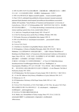 12. MN 10 at MN I 56-59 列出思惟身體姿勢、各種身體活動、身體組織的各部分、身體的
四大元素、以及死屍敗壞的各階段，就如觀身（kāyānupassanā,）的例子。
13. MN 118 at MN III 82,28: 'dīgham assasāmī'ti pajānāti ... 'rassam assasāmī'ti pajānāti.
14. Paṭis I 184,34: yathārūpehi kāyasaṅkhārehi yā kāyassa ānamanā vinamanā sannamanā
paṇamanā iñjanā phandanā calanā kampanā 'passambhayaṃ kāyasaṅkhāram assasissāmī'ti
sikkhati. KN Jayatilleke: "Some Problems of Translation and Interpretation", in University of
Ceylon Review, 1948 vol 7: 217,就 kāyasaṅkhāra 註解「提到呼吸有可能只是作為一個身體反
射作用的典型具體例子」。（"it is likely that breathing is mentioned only as [a] concrete
instance typifying a general class of acts, namely bodily reflexes".）
15. A. Solé-Leris: Tranquillity & Insight, Kandy 1992: 139 and 147.
16. U Chit Tin: Knowing Anicca and the Way to Nibbāna, Wiltshire 1989: XXI.
17. SN Goenka: Discourses on Satipaṭṭhāna Sutta, Igatpuri 1999: 29.
18. MN 118 at MN III 83,12: 'aniccānupassī assasissāmī'ti .. . passasissāmī'ti sikkhati.
19. Vism 290,4.
20. T 614 at T XV 275c23.
21. U Ba Khin in J. Kornfield: Living Buddhist Masters, Kandy 1993: 252.
22. DJ Kalupahana: A History of Buddhist Philosophy, Delhi 1994: 207,說明「覺音在
Mahānāma 王在位期間(409-431 AD)抵達斯里蘭卡」。依據 F. Deleanu "Mindfulness of
Breathing in the Dhyāna Sūtras", in Transactions of the International Conference of Orientalists in
Japan, Tokyo 1992: 48, 《坐禪三昧經》是由鳩摩羅什在 407 AD 所翻譯，因此是比覺音抵
達斯里蘭卡，在那裡撰寫《清淨道論》的時間為早。
23.覺因在《清淨道論》的介紹裡很清楚地陳述了，cf. Vism 2,22: Mahāvihāravāsīnaṃ
desanānayanissitaṃ Visuddhimaggaṃ bhāsissaṃ. BC Law: "Buddhaghosa", in
Encyclopaedia of Buddhism, 1973 vol 3: 410 註解「作為大乘信徒，覺音全然遵循大寺派的註
解」。歷史背景是大乘設法藉由覺音的作品重申它的權威性，cf. also Ñāṇamoli: The Path of
Purification, Kandy 1991: XXVI.
24. GP Malalasekera: The Pali Literature of Ceylon, Kandy 1994: 91 總共列出了六種不同的注
疏，cf. also EW Adikaram: Early History of Buddhism in Ceylon, Dehiwala 1994: 10-17.
25. Deleanu op. cit.: 45.
26. GP Malalasekera: Dictionary of Pali Proper Names, Delhi 1995 vol. 1: 641.
27. Ps I 228.
28. T 614 at T XV 275c24:無常; at T XV 275c29 :離欲; at T XV 276a1 :盡; and at T XV 276a3:
棄捨.這個順序和 MN 118 at MN III 83,12 一致: aniccānupassī ... virāgānupassī ...
nirodhānupassī ... paṭinissaggānupassī..
29. SA 810 at T II 208b10:觀無常,斷,無欲,滅.
30. K. Shukla ( ed.): Śrāvakabhūmi of Ācārya Asaṅga, Patna 1973: 231,6,方法指引從
anityānudarśī 繼續下去 prahāṇānudarśī, virāgānudarśī , nirodhānudarśī.
Abbreviations:
 