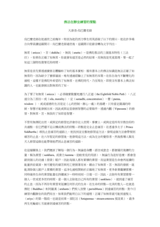 佛法在靜坐練習的要點
大善者-烏巴慶老師
烏巴慶老師在他過世之前幾年，特別為他的西方學生用英語做了以下的開示。他在許多場
合向學員讀這篇開示。烏巴慶老師過世後，這篇開示從錄音轉為文字刊出。
無常（anicca）、苦（dukkha）、無我（anatta）－是佛陀教法的三個基本特性（三法
印）。如果你正確了知無常，你就會知道苦是必然的結果，而無我是究竟真理。要一起了
知這三個特性需要花些時間。
無常是首先要透過實修去體驗和了知的基本實相。僅有書本上的佛法知識是無法正確了知
無常的，因為缺少了實修層面。唯有透過經驗上了知無常的本質－在你自身內不斷變化的
過程，這樣才是佛陀所希望的了知無常。在佛陀時代，乃至現在，即使沒有書本上佛法知
識的人，也能發展出對無常的了知。
為了要了知無常（anicca），必須確實勤奮地遵行八正道（the Eightfold Noble Path），八正
道分為三部份－戒（sila, morality），定（samadhi, concentration），慧（panna,
wisdom ）。戒或道德的生活是定（心的控制，靜心一處）的基礎，只有當定圓滿的時
候，智慧才能發展出來。因此戒與定是發展智慧的必要條件。透過內觀（Vipassana）的修
習，對無常、苦、無我的了知即是智慧。
不管有無佛陀出世，戒與定的修習也許會存在人世間。事實上，戒與定是所有宗教信仰的
共通點。但它們還不足以構成佛法的終點－終點是完全止息痛苦。在悉達多太子（Prince
Siddhartha）尋找止息痛苦的道路上，他找到並完整地修習這方法，發現這個方法會帶領到
痛苦的止息。在六年堅定的修習後，他發現這方法，成為完全的覺悟者，然後教導人類及
天人修習這條也能帶領他們到止息痛苦的道路。
在這層關係上，我們應該了解每一個行為－無論是身體、語言或意念，都會隱伏後續的力
量，稱為業習（sankhara, 或業力 kamma－是較常見的用語），無論行為是好是壞，都會登
錄到個人的功過（借貸）賬戶。因此每個人都有累積的業習，而這業習是生命會再延續的
能量供給資源，無可避免的痛苦與死亡便接著而來。藉由了知無常、苦、無我的發展，就
能清除個人賬戶上累積的業習。這淨化過程開始於正確地了知無常，更多新業繼續累積，
同時維持生命的業習能量也持續減少－時時刻刻，日復一日。因此，去除所有業習需要一
個人一世或更多世的時間。當一個人去除他自己所有的業習（sankhara），就到達了痛苦
的止息，因為不再存有業習來延續任何形式的生命。在生命的終點—完美的聖人—也就是
佛陀（Buddhas）和阿羅漢（arahants）們契入涅槃（parinibbana）到達痛苦的終點。對今日
練習內觀靜坐的我們而言，如果我們能明白以下的道理：正確了知無常就可能到達聖人
（ariya）的第一階段，也就是初果－須陀洹（Sotapannaa，stream-enterera 預流果），最多
再生死輪迴七次就會到達痛苦的終點。
 