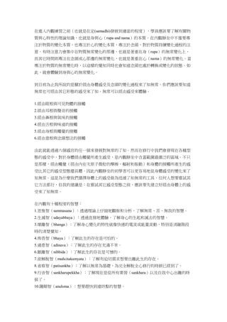 在進入內觀練習之前（也就是在定(samadhi)發展到適當的程度），學員應該要了解有關物
質與心特性的理論知識，也就是身與心（rupa and nama）的本質。在內觀靜坐中不僅要專
注於物質的變化本質，也專注於心的變化本質，專注於念頭，對於物質持續變化過程的注
意。有時注意力會集中在物質無常變化的那邊，也就是著重在身（rupa）的無常變化上，
而其它時間則專注在念頭或心那邊的無常變化，也就是著重在心（nama）的無常變化。當
專注於物質的無常變化時，以這樣的覺知同時也會知道念頭也處於轉換或變化的狀態。如
此，就會體驗到身與心的無常變化。
到目前為止我所說的是關於經由身體感受及念頭的變化過程來了知無常。你們應該要知道
無常也可經由其它形態的感受來了知。無常可以經由感受來體驗。
1.經由眼根與可見物體的接觸
2.經由耳根與聲音的接觸
3.經由鼻根與氣味的接觸
4.經由舌根與味道的接觸
5.經由身根與觸覺的接觸
6.經由意根與念頭想法的接觸
由此就能透過六個感官的任一個來發展對無常的了知。然而在修行中我們會發現在各種型
態的感受中，對於身體經由觸覺所產生感受，是內觀靜坐中含蓋範圍最廣泛的區域。不只
是那樣，經由觸覺（經由內在次原子微粒的摩擦，輻射和振動）和身體的接觸所產生的感
受比其它的感受型態還具體。因此內觀靜坐的初學者可以更容易地從身體感受的變化來了
知無常。這是為什麼我們選擇身體上的感受做為迅速了知無常的工具。任何人想要嘗試其
它方法都行，但我的建議是：在嘗試其它感受型態之前，應該要先建立好經由身體上的感
受來了知無常。
在內觀有十種程度的智慧：
1.思惟智（sammasana）：透過理論上仔細地觀察和分析，了解無常、苦、無我的智慧。
2.生滅智（udayabbaya）：透過直接地體驗，了解身心的生起和滅去的智慧。
3.壞離智（bhanga）：了解身心變化的特性就像快速的電流或能量流動，特別是消融階段
時的清楚覺知。
4.怖畏智（bhaya）：了解此生的存在是可怕的。
5.過患智（adinava）：了解此生的存在充滿不幸。
6.厭離智（nibbida）：了解此生的存在是可憎的。
7.欲解脫智（muñcitakamyata）：了解有迫切需求想要出離此生的存在。
8.省察智（patisankha）：了解以無常為基礎，為完全解脫全心修行的時候已經到了。
9.行舍智（sankharupekkha）：了解現在是從所有業習（sankhara）以及自我中心出離的時
候了。
10.隨順智（anuloma）：想要趕快到達終點的智慧。
 