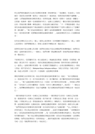 所以我們要用適當的方法來介紹佛陀的教導，即如佛所說：「我是醫生，你是病人，你很
痛苦。我給你治病的藥，服用它，病就去除了。就是如此，我對其他的事都不感興趣。」
這樣，人們就能開始接受佛陀的教法，而得到益處。佛陀有一段開示，說他是一個醫生，
正經過一座森林，遇到一位被毒箭射中的人，這個人已面臨死亡。醫生的責任是把毒箭拔
出來，然後在傷口敷藥，解救這個人。但是這個人瘋狂的說：「不，不要拔除毒箭，我必
須先知道這毒箭是誰造的？做這毒箭的人是高個子還是矮個子？是黑人還是白人？是屬於
那一個社團？」「哦！把這些事都放在一邊吧！這些都無關緊要。現在你很痛苦，已將近
死亡，我有救你的藥，我要幫助你解除這毒箭的傷害。」這就是佛陀的方法—只是解除痛
苦。
任何走在佛陀正法上的人，愛心、慈悲心是其根本；任何誓願行菩薩道的人，愛心、慈悲
心是其根本。我們要幫助他人，使他人從痛苦中解脫出來，僅此而已。
我們的任務不是去改變人的名號，我們的任務也不是去改變他們的典禮與儀式。我們的任
務是：這裡有個受苦的人，一個病人，我們有藥，將這藥給他們，使他們從病痛中解脫出
來，僅此而已。
不歧視任何人，是菩薩的行為。病人就是病人，無論他是回教徒、基督徒、印度教徒、佛
教徒，都沒有不同，他是病人，我的任務就是幫助他去除病痛，對所有的病人都要有愛
心、慈悲心。這個目標非常清楚，每一位發誓行菩薩道的人，必須去服務幫助他人，使他
人得益，絕不是為自己。Bahujana-hitaya, bahujana-sukhaya，為他人的利益，為他人的好
處，為他人的快樂，只是工作，只是服務，這是佛陀的教導。
佛陀的教導方法非常吸引我，我也非常欣賞我老師的教導方法，他說：「我只是幫助他
人，我是在給予的一方，而不是在接受的一方，我不斷的給，我不斷的把我所有的好處給
出去。」「哦！這就是佛陀美妙的方法，只是給，而不期待任何的回報。」有時候人們問
我：「你有成千上百的內觀學員，告訴我，有多少人轉為佛教徒？」我回答：「一個也沒
有。」他們轉成佛教徒與否，我並不感興趣，我只是幫助他們從痛苦中解脫出來，如此而
已。
一個印度教徒可以終其一生稱自己為印度教徒，一個回教徒可以終其一生稱自己為回教
徒，基督徒終其一生稱自己為基督徒，我不會介意。只要他走在八聖道，修守戒、正定、
智能，只要他淨化心念，那他就會成為一個快樂的人，解脫的人。我很高興看到這個人快
樂，這是佛陀的精神，也應該是每一個佛陀追隨者的精神。我的老師有一個很大的心願：
「我們得到這份印度傳來的美妙珍寶，但目前的印度失去了這塊珍寶，『法』非常貧乏，
非常的貧乏。所以我必須到印度，回報這個恩惠。」這是行菩薩道的胸懷。「我要幫助印
度人，因為我從那裡得到這美妙的珍寶。」每一位因為佛陀的教導而得道的人，都必然會
有同樣的感受：「哦！我必須對這個國家回報這份恩惠，因為在印度這個國家，法因佛陀
而興起，我們也因此學到法，而得到助益。」最好的感恩回報，就是把佛陀所教的正法－
守戒、正定、智能帶回給印度人，如此而已。
 