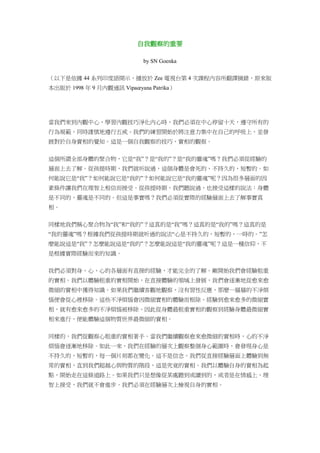 自我觀察的重要
by SN Goenka
（以下是依據 44 系列印度語開示，播放於 Zee 電視台第 4 次課程內容所翻譯摘錄，原來版
本出版於 1998 年 9 月內觀通訊 Vipaœyana Patrika）
當我們來到內觀中心，學習內觀技巧淨化內心時，我們必須在中心停留十天，遵守所有的
行為規範，同時謹慎地遵行五戒。我們的練習開始於將注意力集中在自己的呼吸上，並發
展對於自身實相的覺知。這是一個自我觀察的技巧，實相的觀察。
這個所謂全部身體的聚合物，它是“我”？是“我的”？是“我的靈魂”嗎？我們必須從經驗的
層面上去了解。從孩提時期，我們就听說過，這個身體是會死的、不持久的、短暫的。如
何能說它是“我”？如何能說它是“我的”？如何能說它是“我的靈魂”呢？因為很多層面的因
素條件讓我們在理智上相信而接受。從孩提時期，我們聽說過，也接受這樣的說法：身體
是不同的，靈魂是不同的。但這是事實嗎？我們必須從實際的經驗層面上去了解事實真
相。
同樣地我們稱心聚合物為“我”和“我的”？這真的是“我”嗎？這真的是“我的”嗎？這真的是
“我的靈魂”嗎？根據我們從孩提時期就听過的說法“心是不持久的，短暫的，一時的。”怎
麼能說這是“我”？怎麼能說這是“我的”？怎麼能說這是“我的靈魂”呢？這是一種信仰，不
是根據實際經驗而來的知識。
我們必須對身、心、心的各層面有直接的經驗，才能完全的了解。剛開始我們會經驗粗重
的實相。我們以體驗粗重的實相開始，在直接體驗的領域上發展，我們會逐漸地從愈來愈
微細的實相中獲得知識。如果我們繼續客觀地觀察，沒有習性反應，那麼一層層的不淨煩
惱便會從心裡移除。這些不淨煩惱會因微細實相的體驗而根除。經驗到愈來愈多的微細實
相，就有愈來愈多的不淨煩惱被移除。因此從身體最粗重實相的觀察到經驗身體最微細實
相來進行，便能體驗這個物質世界最微細的實相。
同樣的，我們從觀察心粗重的實相著手。當我們繼續觀察愈來愈微細的實相時，心的不淨
煩惱會逐漸地移除。如此一來，我們在經驗的層次上觀察整個身心範圍時，會發現身心是
不持久的，短暫的，每一個片刻都在變化。這不是信念。我們從直接經驗層面上體驗到無
常的實相，直到我們超越心與物質的階段，這是究竟的實相。我們以體驗自身的實相為起
點，開始走在這條道路上。如果我們只是想像從某處聽到或讀到的，或者是在情感上、理
智上接受，我們就不會進步。我們必須在經驗層次上檢視自身的實相。
 