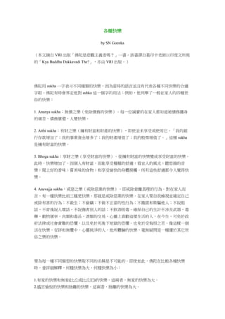 各種快樂
by SN Goenka
（本文摘自 VRI 出版「佛陀是悲觀主義者嗎？」一書。該書譯自葛印卡老師以印度文所寫
的「Kya Buddha Dukkavadi The?」，亦由 VRI 出版。）
佛陀用 sukha 一字表示不同種類的快樂，因為當時的語言並沒有代表各種不同快樂的合適
字眼。佛陀有時會界定他對 suhka 這一個字的用法：例如，他列舉了一般在家人的四種世
俗的快樂：
1. Ananya sukha：無債之樂（免除債務的快樂）。每一位誠實的在家人都知道被債務纏身
的痛苦。債務償還，人變快樂。
2. Atthi sukha：有財之樂（擁有財富和財產的快樂），即使並未享受或使用它。「我的銀
行存款增加了；我的事業資金增多了；我的財產增值了；我的股票增值了。」這種 sukha
是擁有財富的快樂。
3. Bhoga sukha：享財之樂（享受財富的快樂）。從擁有財富的快樂變成享受財富的快樂。
此時，快樂增加了。因個人有財富，而能享受種種的舒適：看宜人的風光；聽悠揚的音
樂；聞上好的香味；嘗美味的食物；和享受愉快的身體接觸。所有這些舒適都令人覺得快
樂。
4. Anavajja sukha：戒惡之樂（戒除惡業的快樂），即戒除背離真理的行為。對在家人而
言，有一種快樂比前三種更快樂，那就是戒除惡業的快樂。在家人要自我檢視並確定自己
戒除有害的行為：不殺生；不偷竊；不做不正當的性行為；不撒謊和欺騙他人；不說粗
話，不背後說人壞話，不說傷害別人的話；不飲酒吸毒。確保自己的生計不涉及武器，毒
藥，動物屠宰，肉類和毒品，酒類的交易。心靈上喜歡這樣生活的人，在今生，可免於政
府法律或社會責難的恐懼，以及免於死後下地獄的恐懼。也免於受悔恨之苦。像這樣一個
活在快樂，安詳和無懼中，心靈純淨的人，他所體驗的快樂，毫無疑問是一種優於其它世
俗之樂的快樂。
要為每一種不同類型的快樂取不同的名稱是不可能的。即使如此，佛陀在比較各種快樂
時，曾詳細解釋，何種快樂為大，何種快樂為小：
1.有家的快樂和無家(比丘或比丘尼)的快樂，這兩者，無家的快樂為大。
2.感官愉悅的快樂和捨離的快樂，這兩者，捨離的快樂為大。
 