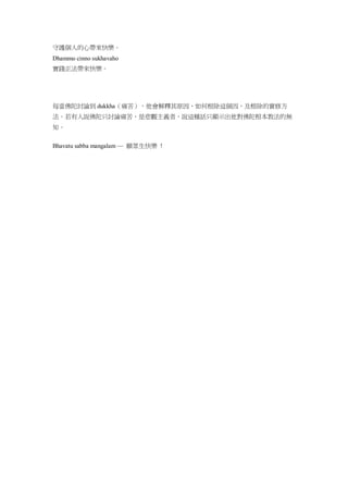 守護個人的心帶來快樂。
Dhammo cinno sukhavaho
實踐正法帶來快樂。
每當佛陀討論到 dukkha（痛苦），他會解釋其原因，如何根除這個因，及根除的實修方
法。若有人說佛陀只討論痛苦，是悲觀主義者，說這種話只顯示出他對佛陀根本教法的無
知。
Bhavatu sabba mangalam — 願眾生快樂 !
 