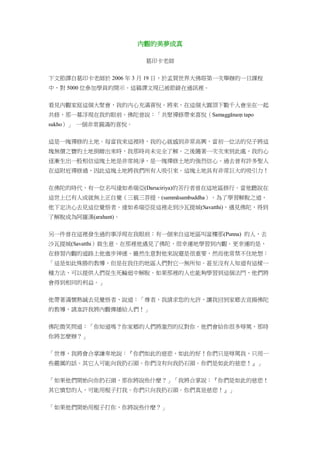 內觀的美夢成真
葛印卡老師
下文節譯自葛印卡老師於 2006 年 3 月 19 日，於孟買世界大佛塔第一次舉辦的一日課程
中，對 5000 位參加學員的開示。這篇譯文現已被節錄在通訊裡。
看見內觀家庭這個大聚會，我的內心充滿喜悅。將來，在這個大圓頂下數千人會坐在一起
共修，那一幕浮現在我的眼前。佛陀曾說：「共聚禪修帶來喜悅（Samaggānaṃ tapo
sukho）」 一個非常圓滿的喜悅。
這是一塊禪修的土地。每當我來這裡時，我的心就感到非常高興，當初一位法的兒子將這
塊無價之寶的土地捐贈出來時，我那時尚未完全了解。之後隨著一次次來到此處，我的心
逐漸生出一股相信這塊土地是非常純淨、是一塊禪修土地的強烈信心。過去曾有許多聖人
在這附近禪修過，因此這塊土地將我們所有人吸引來。這塊土地具有非常巨大的吸引力！
在佛陀的時代，有一位名叫達如希瑞亞(Daruciriya)的苦行者曾在這地區修行。當他聽說在
這世上已有人成就無上正自覺（三藐三菩提，(sammāsambuddha），為了學習解脫之道，
他下定決心去見這位覺悟者。達如希瑞亞從這裡走到沙瓦提城(Savatthi)，遇見佛陀，得到
了解脫成為阿羅漢(arahant)。
另一件曾在這裡發生過的事浮現在我眼前：有一個來自這地區叫富樓那(Punna) 的人，去
沙瓦提城(Savatthi）做生意。在那裡他遇見了佛陀，很幸運地學習到內觀。更幸運的是，
在修習內觀的道路上他進步神速。雖然生意對他來說還是很重要，然而他常禁不住地想：
「這是如此殊勝的教導，但是在我住的地區人們對它一無所知。甚至沒有人知道有這樣一
種方法，可以提供人們從生死輪迴中解脫。如果那裡的人也能夠學習到這個法門，他們將
會得到相同的利益。」
他帶著滿懷熱誠去見覺悟者，說道：「尊者，我請求您的允許，讓我回到家鄉去宣揚佛陀
的教導，請准許我將內觀傳播給人們！」
佛陀微笑問道：「你知道嗎？你家鄉的人們將激烈的反對你。他們會給你很多辱罵，那時
你將怎麼辦？」
「世尊，我將會合掌謙卑地說：『你們如此的慈悲，如此的好！你們只是辱罵我，只用一
些嚴厲的話。其它人可能向我扔石頭。你們沒有向我扔石頭。你們是如此的慈悲！』」
「如果他們開始向你扔石頭，那你將說些什麼？」「我將合掌說：『你們是如此的慈悲！
其它憤怒的人，可能用棍子打我。你們只向我扔石頭。你們真是慈悲！』」
「如果他們開始用棍子打你，你將說些什麼？」
 