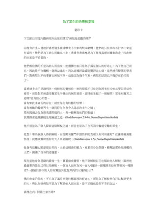 為了眾生的快樂和幸福
葛印卡
下文節自印度內觀研究所出版的譯文"佛陀是悲觀的嗎?"
印度有許多人曾批評過悉達多喬達摩太子出家的根本動機。他們說只有那些苦行者出家是
有益的，他們是為了助人而離家出走。悉達多喬達摩是為了尋找真理而離家出走，因此他
的出家是不恰當的。
他們相信佛陀不是為助人而出家。他選擇出家只是為了滿足個人的好奇心，為了他自己而
已，因此是不合邏輯、毫無益處的。我為這種評論感到驚訝並心痛。竟然連有聲望的學者
們，對佛陀生平的事實也所知不多。這是因為幾千年來，佛陀的話語已不復存在於印度
了。
當悉達多太子見證到老、病和死的實相時，他的煩惱不只是因為將來有天他必要忍受這些
痛苦，而是對那無盡受難眾生所發出的無限慈悲。當時他生起了一個疑問：眾生有離苦之
道嗎?他有信心的想－
當有如此多痛苦的存在，就也存在有終極的快樂；
當有無數的輪迴再生，就同時存在有令人渴求的未生之境；
那些因過去行為而充滿苦惱的人，有一條解救他們的聖道；
我要探索這條解脫生死輪迴之道。(Buddhavaṃsa 2.9-16, Sumedhapatthanākathā)
他不但是為了個人探索這條解脫之道，而且也是為了在苦海中輪迴受難的眾生。
他想：單為我個人得到解脫，而從艱苦奮鬥中證悟到的真理又有何用處呢? 在獲得圓滿覺
悟後，我應該幫助所有的天人得到解脫。(Buddhavaṃsa 2.56, Sumedhapatthanākathā)
他會有這種心願是很自然的。由於這種善的願力，他累世身為菩薩，藉幫助那些他接觸的
人們，圓滿了自身的波羅蜜。
現在是他身為菩薩的最後一生。藉著達成覺悟，他不但解脫自己也幫助他人解脫。顯然地
最重要的是自己得以先解脫。一個盲人如何為另一盲人引路?一個殘障者如何帶領另一殘障
者?一個陷於井內的人如何幫助其他在井內的人獲得自由?
佛陀出家的目的，不只為了滿足他對終極真理的好奇心，而是為了解脫他自己以幫助更多
的人。所以指稱佛陀不是為了幫助他人而出家，是不正確也是很不幸的說法。
真理在內: 何需出家外尋?
 