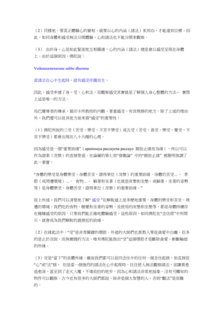（2）同樣地，要真正體驗心的實相，就要以心的內涵（諸法）來用功，才能達到目標。因
此，如同身體和感受無法分開體驗，心和諸法也不能分開來觀察。
（3） 由於身、心是如此緊密地互相關連，心的內涵（諸法）總是會以感受呈現在身體
上。由於這個原因，佛陀說：
Vedanasamosarana sabbe dhamma
當諸法在心中生起時，就有感受伴隨而生。
因此，感受串連了身、受、心和法，而觀察感受其實就是了解個人身心整體的方法－ 實際
上這是唯一的方法。
烏巴慶尊者的傳承，葛印卡所教授的內觀，著重感受，有其殊勝的地方。除了上述的理由
外，我們還可以從其他方面來看“感受”的重要性：
（1）佛陀所說的三受（苦受、樂受、不苦不樂受）或五受（苦受、喜受、樂受、憂受、不
苦不樂受）都會出現在八十九種的心裡。
因為感受是一個“重要助緣”（upanissaya paccayena paccayo 親依止緣而為緣），所以可以
作為證果（涅槃）的直接管道。在論藏的第七部“發趣論” 中的“親依止緣” 裡簡明強調了
此一事實：
“身體的樂受是身體樂受、身體苦受、證得果位（涅槃）的重要助緣。身體的苦受…。 季
節（或周遭環境）…。 食物…。 躺著和坐著（也就是床墊和坐墊，或躺著、坐著的姿勢
等）是身體樂受、身體苦受、證得果位（涅槃）的重要助緣。”
從上所述，我們可以清楚地了解“ 感受 ”在解脫道上是多麼地重要。身體的樂受和苦受、周
遭的環境、我們吃的食物、睡覺和坐著的姿勢，及使用的床墊和坐墊等，都是身體持續存
在種種感受的原因。只要我們能正確地體驗感受，這些原因，如同佛陀在“念住經”中所開
示，就會成為我們解脫的最接近的助緣。
（2）在緣起法中，“受”是非常關鍵的環節。外道的大師們也都教人要從貪愛中出離，但多
的是止於言說，而無實踐的方法。唯有佛陀能指出“受”這個環節才是斷除貪愛，斬斷輪迴
的所緣。
（3）受是“當下”的具體所緣。雖說我們都可以從四念住中的任何一個念住起修，如直接從
“心”或“法”修， 但是當一個強烈的諸法在心中起現時，往往使人無法觀察諸法，卻讓業愈
造愈深，甚至到了走火入魔，不堪收拾的地步。因為心和諸法非常地抽象，沒有可觸知的
物件可以觀察。古今也有很多的大師們都說，除非是個大智慧的人，否則“觀法”是很難
的。
 