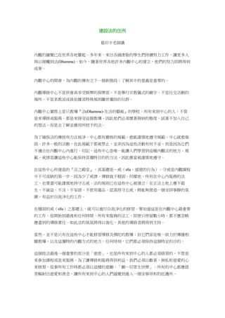 建設法的住所
葛印卡老師講
內觀的鐘聲已在世界各地響起。多年來，來自各國虔敬的學生們持續努力工作，讓更多人
得以接觸到法(Dhamma)。如今，隨著世界各地許多內觀中心的建立，他們的努力即將得到
成果。
內觀中心的開發，為內觀的傳布立下一個新階段；了解其中的意義是重要的。
內觀禪修中心不是供會員享受娛樂的俱樂部、不是舉行宗教儀式的廟宇、不是社交活動的
場所、不是某教派成員依據其特殊規則離世獨居的社群。
內觀中心實際上是只教導『法(Dhamma)-生活的藝術』的學校。所有來到中心的人，不管
是來禪修或服務，都是來接受這個教導。因此他們必須懷著接納的態度、試著不加入自己
的想法，而是去了解並應用所授予的法。
為了確保法的傳授有力且純淨，中心都有嚴格的規範，愈能謹慎地遵守規範，中心就愈強
固。許多一般的活動，在此規範下都被禁止，並非因為這些活動有何不妥，而是因為它們
不適合在內觀中心內進行。切記，這些中心是唯一能讓人們學習到這種內觀法的地方。規
範、戒律是讓這些中心能保持其獨特目的的方法，因此應當被謹慎地遵守。
在這些中心所建造的『法之殿堂』，其基礎是－戒（sīla，道德的行為）。守戒是內觀課程
中不可或缺的第一步，因為少了戒律，禪修就不穏固。同樣地，所有在中心內服務的法
工，也要盡可能謹慎地持守五戒。法的規則已在這些中心被建立：在正法土地上應不殺
生、不偷盜、不淫、不妄語、不使用毒品。認真持守五戒，將能夠營造一個安詳寧靜的氛
圍，有益於自我淨化的工作。
在穩固的戒（sīla）之基礎上，就可以進行自我淨化的修習。要知道這是在內觀中心最重要
的工作，從開始到最後和任何時間。所有來服務的法工，即便只停留數小時，都不應忽略
應盡到的禪修責任。如此法的氣氛將得以強化，其他的禪修者將得到支持。
當然，並不是只有在這些中心才能修習禪修及佛陀的教導；但它們卻是唯一致力於傳播相
關教導、以及這獨特的內觀方式的地方。任何時刻，它們都必須保持這個特定的目的。
這個技法最後一個重要的部分是「慈悲」，也是所有來到中心的人都必須修習的，不管是
來參加課程或是來服務。為了讓禪修和服務得到利益，我們必須以歡喜、無私和慈愛的心
來修習。從事所有工作時都必須以這樣的意願：「願一切眾生快樂」。所有的中心都應經
常輻射出慈愛和善念，讓所有來到中心的人們感覺到進入一個安寧祥和的庇護所。
 