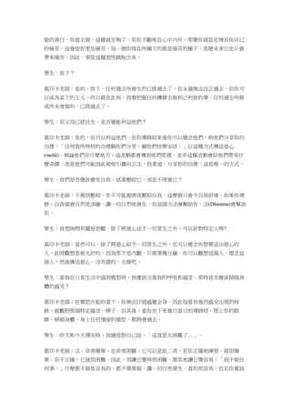 做的善行，你就去做，這樣就足夠了。若你不斷地在心中內疚，那麼你就是在增長你自已
的痛苦，這會使你更加痛苦。每一個你現在所種下的都是痛苦的種子；那麼未來它也只會
帶來痛苦。因此，要從這種習性跳脫出來。
學生：放下？
葛印卡老師：是的，放下。任何過去所發生的已經過去了，你永遠無法改正過去。但你可
以成為當下的主人。所以就在此刻，我會把握任何機會去做利己利他的事。任何過去所做
或所未曾做的，已經過去了。
學生：若父母已經往生，是否還能利益他們？
葛印卡老師：是的，你可以利益他們。在你禪修結束後你可以憶念他們，與他們分享你的
功德：「任何我所得到的功德願你們分享，願你們快樂安詳。」以這種方式傳送慈心
(mettā)。無論他們在什麼地方，這波動都會傳到他們那裡。並非這種波動會給他們帶來什
麼奇蹟，而是他們可能因此被吸引趨向正法，找著道。分享你的功德，這是唯一的方式。
學生：我們是否應該避免自我、試著壓抑它，或是不理會它？
葛印卡老師：千萬別壓抑。你不可能推開或壓抑自我。這麼做只會令自我倍增。如果你禪
修，自我就會自然地消融。讓一切自然地發生，而這個方法會幫助你。法(Dhamma)會幫助
你。
學生：我想詢問有關慈悲觀。除了將慈心送予一切眾生之外，可以針對特定人嗎?
葛印卡老師：當然可以。除了將慈心給予一切眾生之外，也可以憶念你想要送出慈心的
人。此時觀想是被允許的，因為那不是內觀。只需要幾分鐘。你可以觀想這個人，憶念這
個人，然後傳送慈心。沒有錯的，去做吧。
學生：當我在日常生活中感到憤怒時，我應該注意我的呼吸和感受。那時是否應該掃描身
體的感受？
葛印卡老師：在憤怒升起的當下，你無法仔細感覺全身。因此每當有強烈感受出現的時
候，就觀照那個特定感受一陣子。但其後，當你坐下來進行當日的禪修時，閉上你的眼
睛，掃描身體，身上任何殘留的憤怒，都將會過去。
學生：昨天和今天禪坐時，我總是對自己說，「這真是太困難了…」。
葛印卡老師：法，非常簡單，也非常困難；它可以是此二者。若你正確地練習，就很簡
單；若不正確，它就很困難。因此，別讓它變得很困難。微笑地讓它變容易：「我不做任
何事。」什麼都不做是容易的、都不需要做。讓一切自然發生，真的很容易。但若你嘗試
 